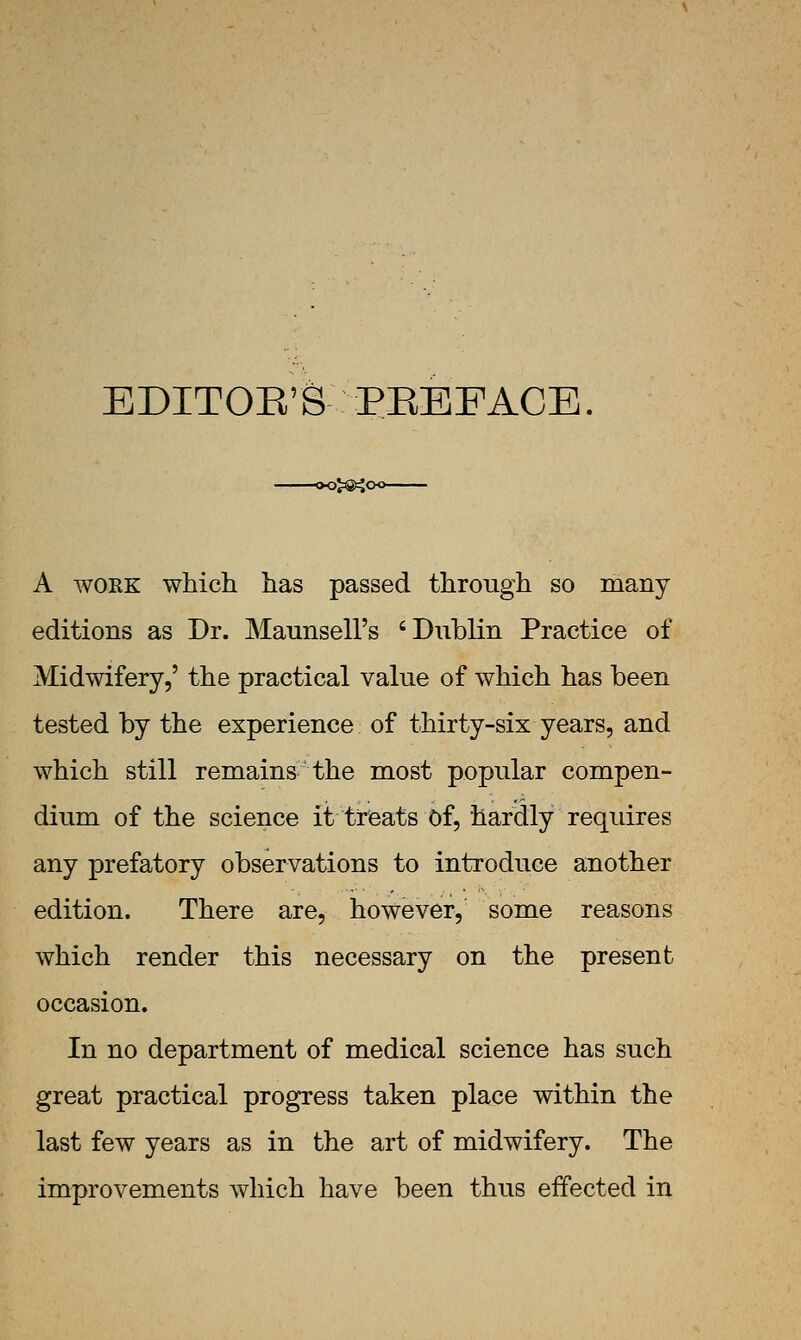 EDITOE'S PEBFACE. A WORK which has passed through so many editions as Dr. Matmsell's 'Dnblin Practice of Midwifery,' the practical value of which has been tested by the experience of thirty-six years, and which still remains the most popular compen- dium of the science it treats Of, hardly requires any prefatory observations to introduce another edition. There are, however, some reasons which render this necessary on the present occasion. In no department of medical science has such great practical progress taken place within the last few years as in the art of midwifery. The improvements which have been thus effected in