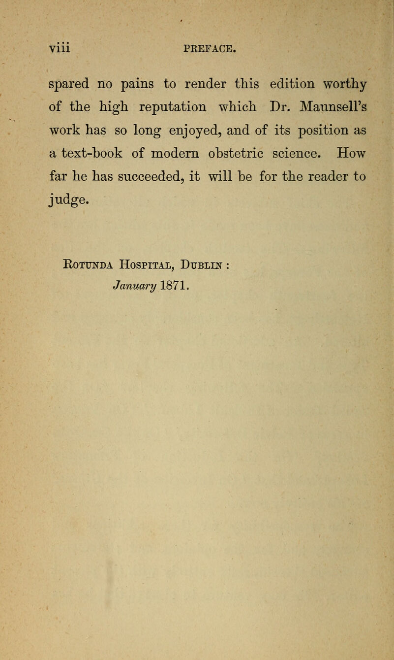 spared no pains to render this edition worthy of the high reputation which Dr. MannselFs work has so long enjoyed, and of its position as a text-book of modern obstetric science. How far he has succeeded, it will be for the reader to judge. KoTUNDA Hospital, Dublin January 1871.