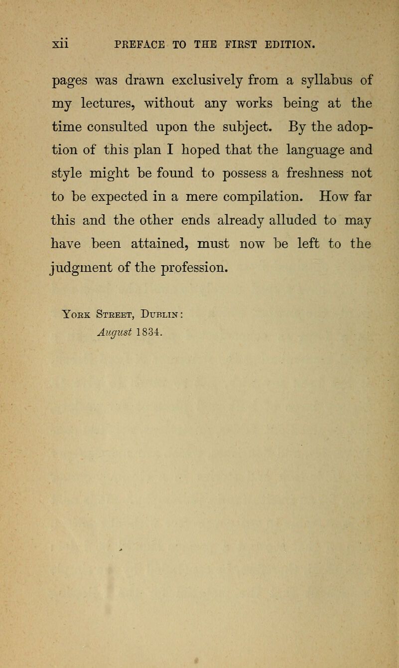 Xll PREFACE TO THE FIRST EDITION. pages was drawn exclusively from a syllabus of my lectures, without any works being at the time consulted upon the subject. By the adop- tion of this plan I hoped that the language and style might be found to possess a freshness not to be expected in a mere compilation. How far this and the other ends already alluded to may have been attained, must now be left to the judgment of the profession. York Street, Dublin: August 1834.