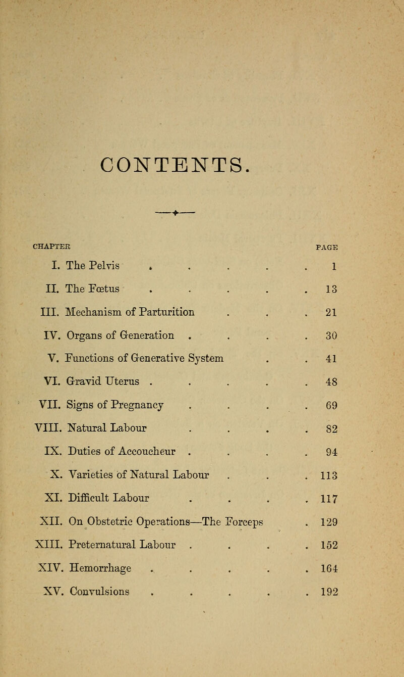 CONTENTS. CHAPTER PAGE I. The Pelvis » . . . . 1 II. The Fcetus . . . . . 13 III. Mechanism of Parturition 21 IV. Organs of Generation . 30 V. Functions of G-enerative System 41 VI. Gravid Uterus .... 48 VII. Signs of Pregnancy 69 Vin. Natural Labour 82 IX. Duties of Accoucheur . 94 X. Varieties of l^atural Labour 113 XL Difaeult Labour . 117 XII. On Obstetric Operations—The Forceps 129 XIII. Preternatural Labour . . 152 XIV. Hemorrhage .... . 164 XV. Convulsions .... . 192