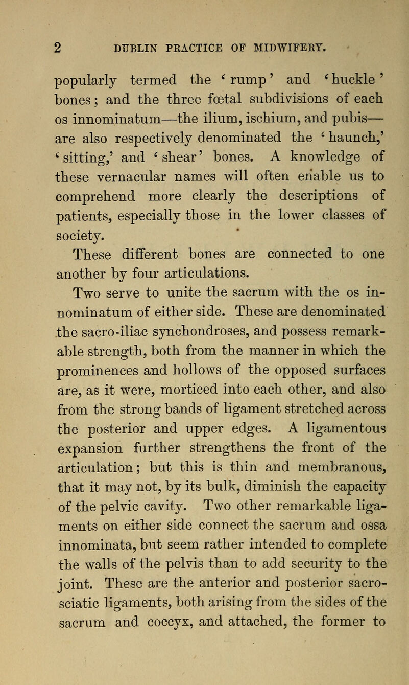 popularly termed the ^ rump' and * buckle ' bones; and the tbree foetal subdivisions of each OS innominatum—the ilium, ischium, and pubis— are also respectively denominated the ' haunch,' ' sitting,' and ' shear' bones. A knowledge of these vernacular names will often enable us to comprehend more clearly the descriptions of patients, especially those in the lower classes of society. These different bones are connected to one another by four articulations. Two serve to unite the sacrum with the os in- nominatum of either side. These are denominated the sacro-iliac synchondroses, and possess remark- able strength, both from the manner in which the prominences and hollows of the opposed surfaces are, as it were, morticed into each other, and also from the strong bands of ligament stretched across the posterior and upper edges. A ligamentous expansion further strengthens the front of the articulation; but this is thin and membranous, that it may not, by its bulk, diminish the capacity of the pelvic cavity. Two other remarkable liga- ments on either side connect the sacrum and ossa innominata, but seem rather intended to complete the walls of the pelvis than to add security to the joint. These are the anterior and posterior sacro- sciatic ligaments, both arising from the sides of the sacrum and coccyx, and attached, the former to