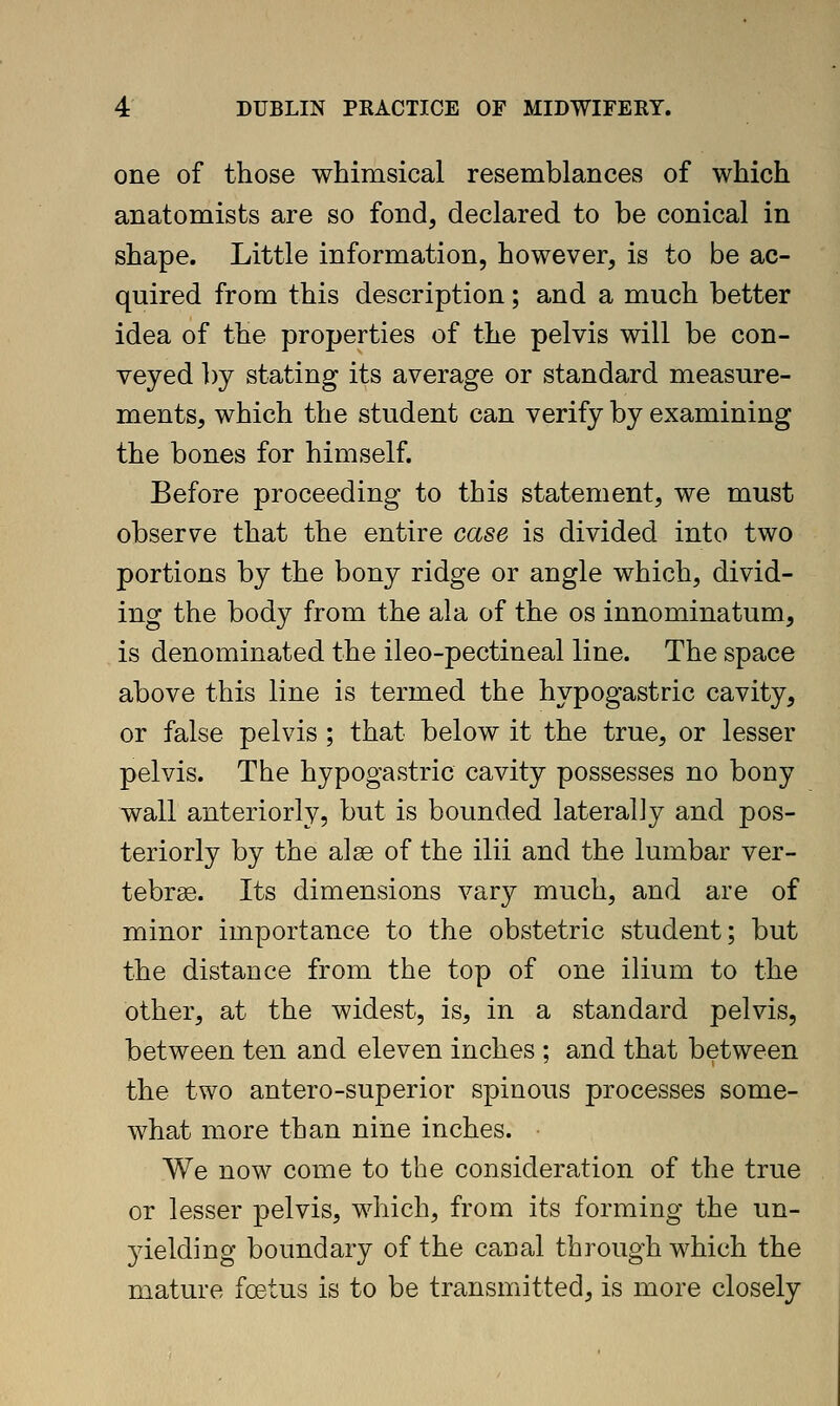 one of those whimsical resemblances of which anatomists are so fond, declared to be conical in shape. Little information, however, is to be ac- quired from this description; and a much better idea of the properties of the pelvis will be con- veyed l)y stating its average or standard measure- ments, which the student can verify by examining the bones for himself. Before proceeding to this statement, we must observe that the entire case is divided into two portions by the bony ridge or angle which, divid- ing the body from the ala of the os innominatum, is denominated the ileo-pectineal line. The space above this line is termed the hypogastric cavity, or false pelvis ; that below it the true, or lesser pelvis. The hypogastric cavity possesses no bony wall anteriorly, but is bounded laterally and pos- teriorly by the alas of the ilii and the lumbar ver- tebra. Its dimensions vary much, and are of minor importance to the obstetric student; but the distance from the top of one ilium to the other, at the widest, is, in a standard pelvis, between ten and eleven inches ; and that between the two antero-superior spinous processes some- what more than nine inches. We now come to the consideration of the true or lesser pelvis, which, from its forming the un- 3delding boundary of the canal through which the mature fcetus is to be transmitted, is more closely