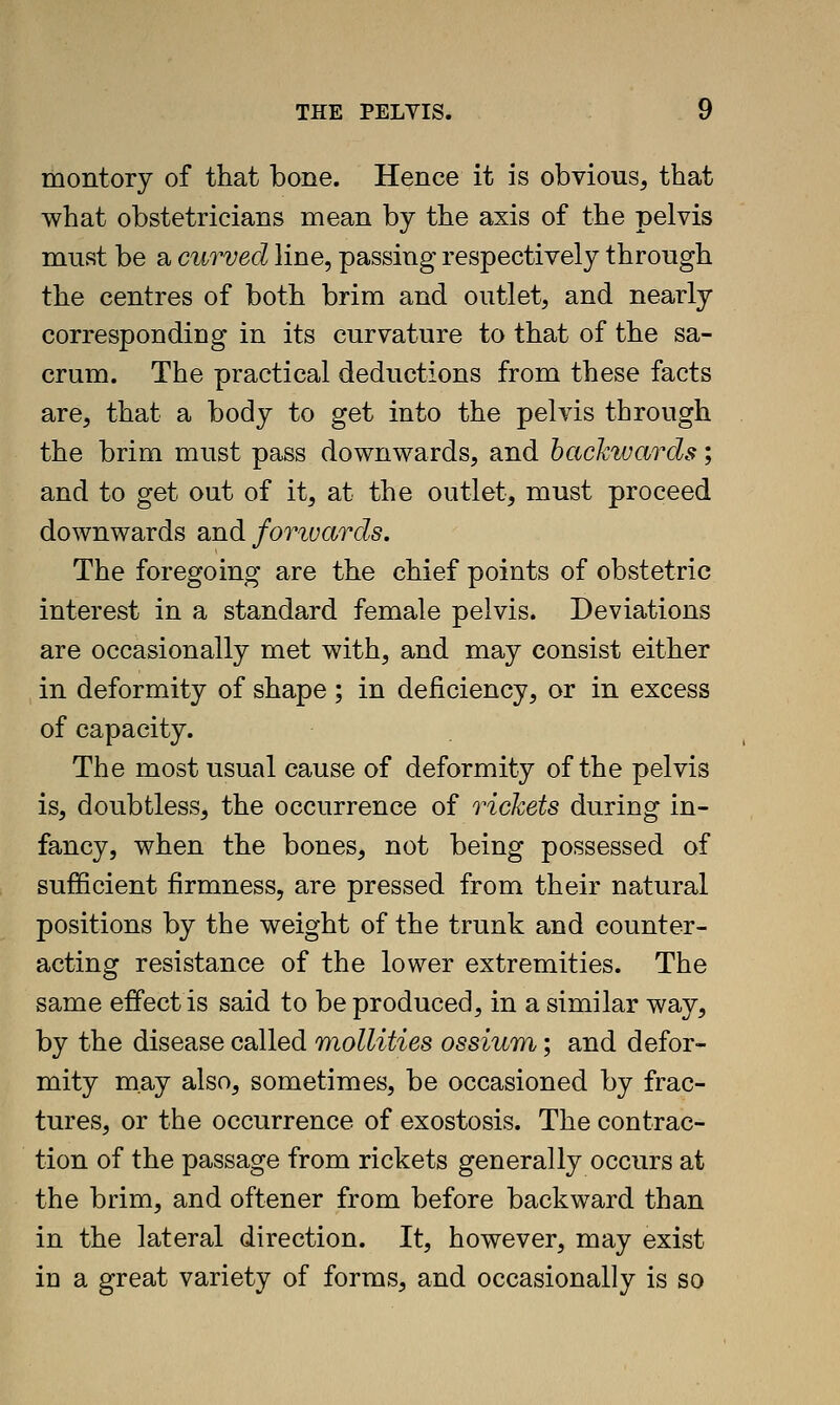 montory of that bone. Hence it is obvious, that what obstetricians mean by the axis of the pelvis must be a curved line, passing respectively through the centres of both brim and outlet, and nearly corresponding in its curvature to that of the sa- crum. The practical deductions from these facts are, that a body to get into the pelvis through the brim must pass downwards, and backwards; and to get out of it, at the outlet, must proceed downwards and forivards. The foregoing are the chief points of obstetric interest in a standard female pelvis. Deviations are occasionally met with, and may consist either in deformity of shape ; in deficiency, or in excess of capacity. The most usual cause of deformity of the pelvis is, doubtless, the occurrence of rickets during in- fancy, when the bones, not being possessed of sufficient firmness, are pressed from their natural positions by the weight of the trunk and counter- acting resistance of the lower extremities. The same effect is said to be produced, in a similar way, by the disease called mollities ossium; and defor- mity may also, sometimes, be occasioned by frac- tures, or the occurrence of exostosis. The contrac- tion of the passage from rickets generally occurs at the brim, and oftener from before backward than in the lateral direction. It, however, may exist in a great variety of forms, and occasionally is so