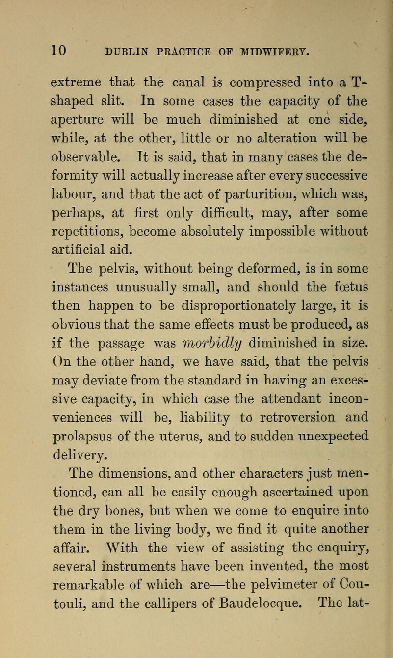 extreme that the canal is compressed into a T- shaped slit. In some cases the capacity of the aperture will be much diminished at one side, while, at the other, little or no alteration will be observable. It is said, that in many cases the de- formity will actually increase after every successive labour, and that the act of parturition, which was, perhaps, at first only difficult, may, after some repetitions, become absolutely impossible without artificial aid. The pelvis, without being deformed, is in some instances unusually small, and should the foetus then happen to be disproportionately large, it is obvious that the same effects must be produced, as if the passage was viorhidly diminished in size. On the other hand, we have said, that the pelvis may deviate from the standard in having an exces- sive capacity, in which case the attendant incon- veniences will be, liability to retroversion and prolapsus of the uterus, and to sudden unexpected delivery. The dimensions, and other characters just men- tioned, can all be easily enough ascertained upon the dry bones, but when we come to enquire into them in the living body, we find it quite another affair. With the view of assisting the enquiry, several instruments have been invented, the most remarkable of which are—the pelvimeter of Cou- touli, and the callipers of Baudelocque. The lat-