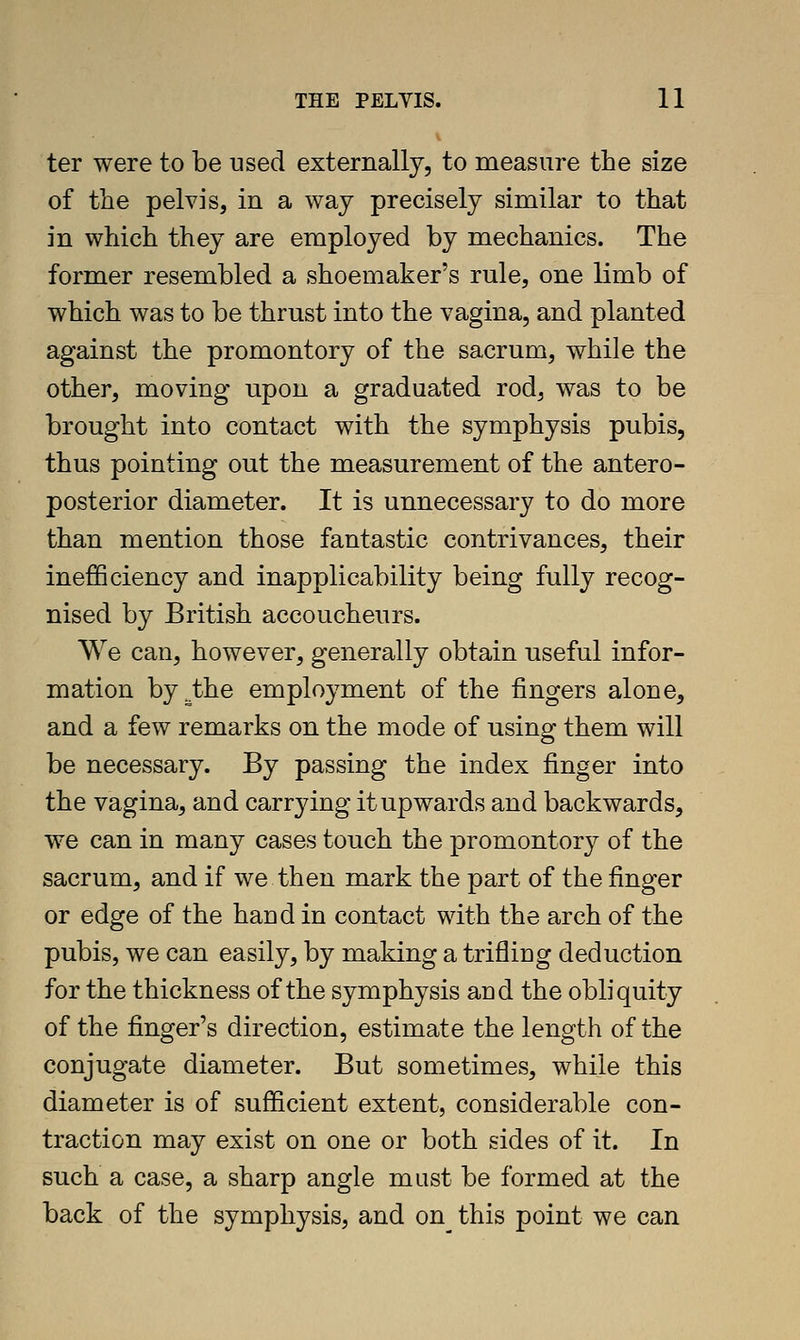 ter were to be used externally, to measure the size of the pelvis, in a way precisely similar to that in which they are employed by mechanics. The former resembled a shoemaker's rule, one limb of which was to be thrust into the vagina, and planted against the promontory of the sacrum, while the other, moving upon a graduated rod, was to be brought into contact with the symphysis pubis, thus pointing out the measurement of the antero- posterior diameter. It is unnecessary to do more than mention those fantastic contrivances, their inefficiency and inapplicability being fully recog- nised by British accoucheurs. We can, however, generally obtain useful infor- mation by.the employment of the fingers alone, and a few remarks on the mode of using them will be necessary. By passing the index finger into the vagina, and carrying it upwards and backwards, we can in many cases touch the promontory of the sacrum, and if we then mark the part of the finger or edge of the hand in contact with the arch of the pubis, we can easily, by making a trifling deduction for the thickness of the symphysis and the obliquity of the finger's direction, estimate the length of the conjugate diameter. But sometimes, while this diameter is of sufficient extent, considerable con- traction may exist on one or both sides of it. In such a case, a sharp angle must be formed at the back of the symphysis, and on this point we can