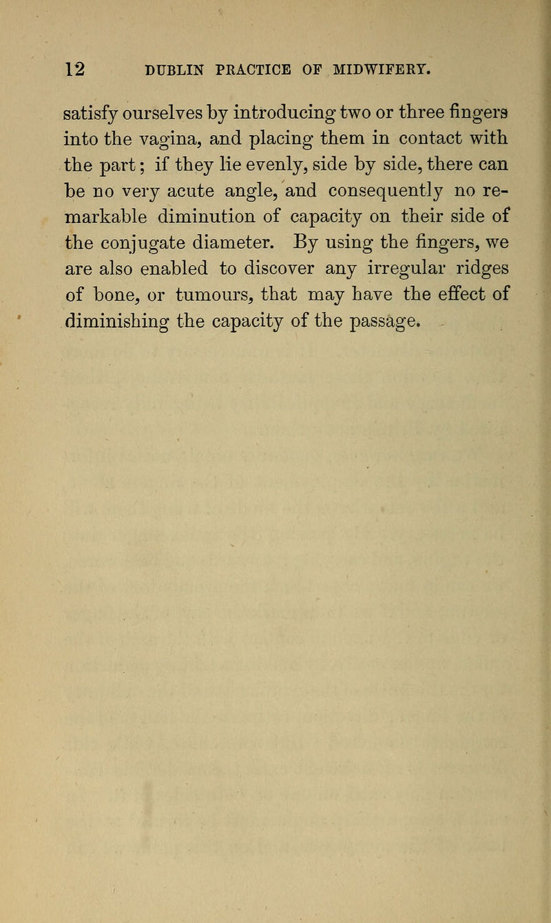 satisfy ourselves by introducing two or three fingers into the vagina, and placing them in contact with the part; if they lie evenly, side by side, there can be no very acute angle, and consequently no re- markable diminution of capacity on their side of the conjugate diameter. By using the fingers, we are also enabled to discover any irregular ridges of bone, or tumours, that may have the effect of diminishing the capacity of the passage.