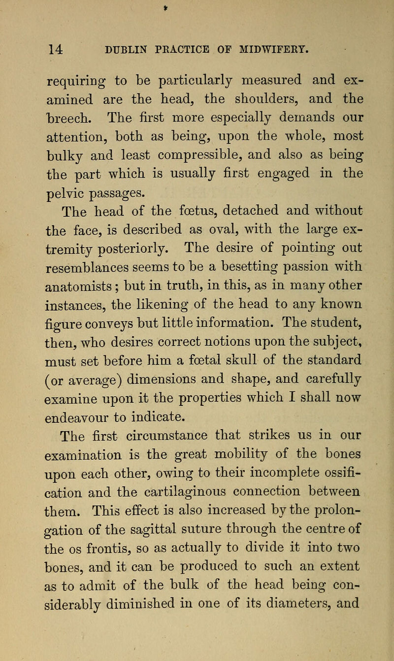 requiring to be particularly measured and ex- amined are the head, the shoulders, and the breech. The first more especially demands our attention, both as being, upon the whole, most bulky and least compressible, and also as being the part which is usually first engaged in the pelvic passages. The head of the foetus, detached and without the face, is described as oval, with the large ex- tremity posteriorly. The desire of pointing out resemblances seems to be a besetting passion with anatomists ; but in truth, in this, as in many other instances, the likening of the head to any known figure conveys but little information. The student, then, who desires correct notions upon the subject, must set before him a foetal skull of the standard (or average) dimensions and shape, and carefully examine upon it the properties which I shall now endeavour to indicate. The first circumstance that strikes us in our examination is the great mobility of the bones upon each other, owing to their incomplete ossifi- cation and the cartilaginous connection between them. This effect is also increased by the prolon- gation of the sagittal suture through the centre of the OS frontis, so as actually to divide it into two bones, and it can be produced to such an extent as to admit of the bulk of the head being con- siderably diminished in one of its diameters, and