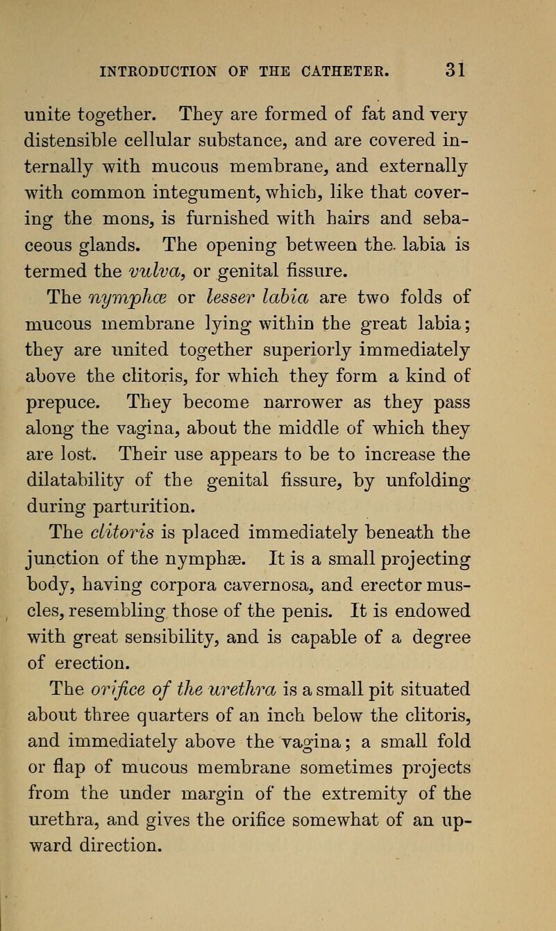 unite together. They are formed of fat and very distensible cellular substance, and are covered in- ternally with mucous membrane, and externally with common integument, which, like that cover- ing the mons, is furnished with hairs and seba- ceous glands. The opening between the. labia is termed the vulva, or genital fissure. The nymjplics or lesser labia are two folds of mucous membrane lying within the great labia; they are united together superiorly immediately above the clitoris, for which they form a kind of prepuce. They become narrower as they pass along the vagina, about the middle of which they are lost. Their use appears to be to increase the dilatability of the genital fissure, by unfolding during parturition. The clitoris is placed immediately beneath the junction of the nymphse. It is a small projecting body, having corpora cavernosa, and erector mus- cles, resembling those of the penis. It is endowed with great sensibility, and is capable of a degree of erection. The orifice of the urethra is a small pit situated about three quarters of an inch below the clitoris, and immediately above the vagina; a small fold or flap of mucous membrane sometimes projects from the under margin of the extremity of the urethra, and gives the orifice somewhat of an up- ward direction.