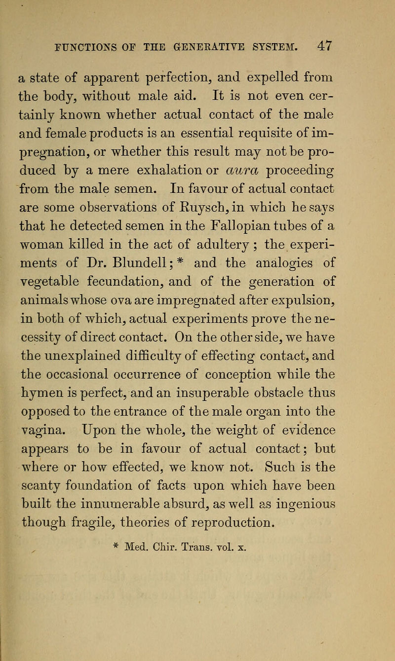 a state of apparent perfection, and expelled from the body, without male aid. It is not even cer- tainly known whether actual contact of the male and female products is an essential requisite of im- pregnation, or whether this result may not be pro- duced by a mere exhalation or aura proceeding from the male semen. In favour of actual contact are some observations of Euysch, in which he says that he detected semen in the Fallopian tubes of a woman killed in the act of adultery; the experi- ments of Dr. Blundell; * and the analogies of vegetable fecundation, and of the generation of animals whose ova are impregnated after expulsion, in both of which, actual experiments prove the ne- cessity of direct contact. On the other side, we have the unexplained difficulty of effecting contact, and the occasional occurrence of conception while the hymen is perfect, and an insuperable obstacle thus opposed to the entrance of the male organ into the vagina. Upon the whole, the weight of evidence appears to be in favour of actual contact; but where or how effected, we know not. Such is the scanty foundation of facts upon which have been built the innumerable absurd, as well as ingenious though fragile, theories of reproduction.