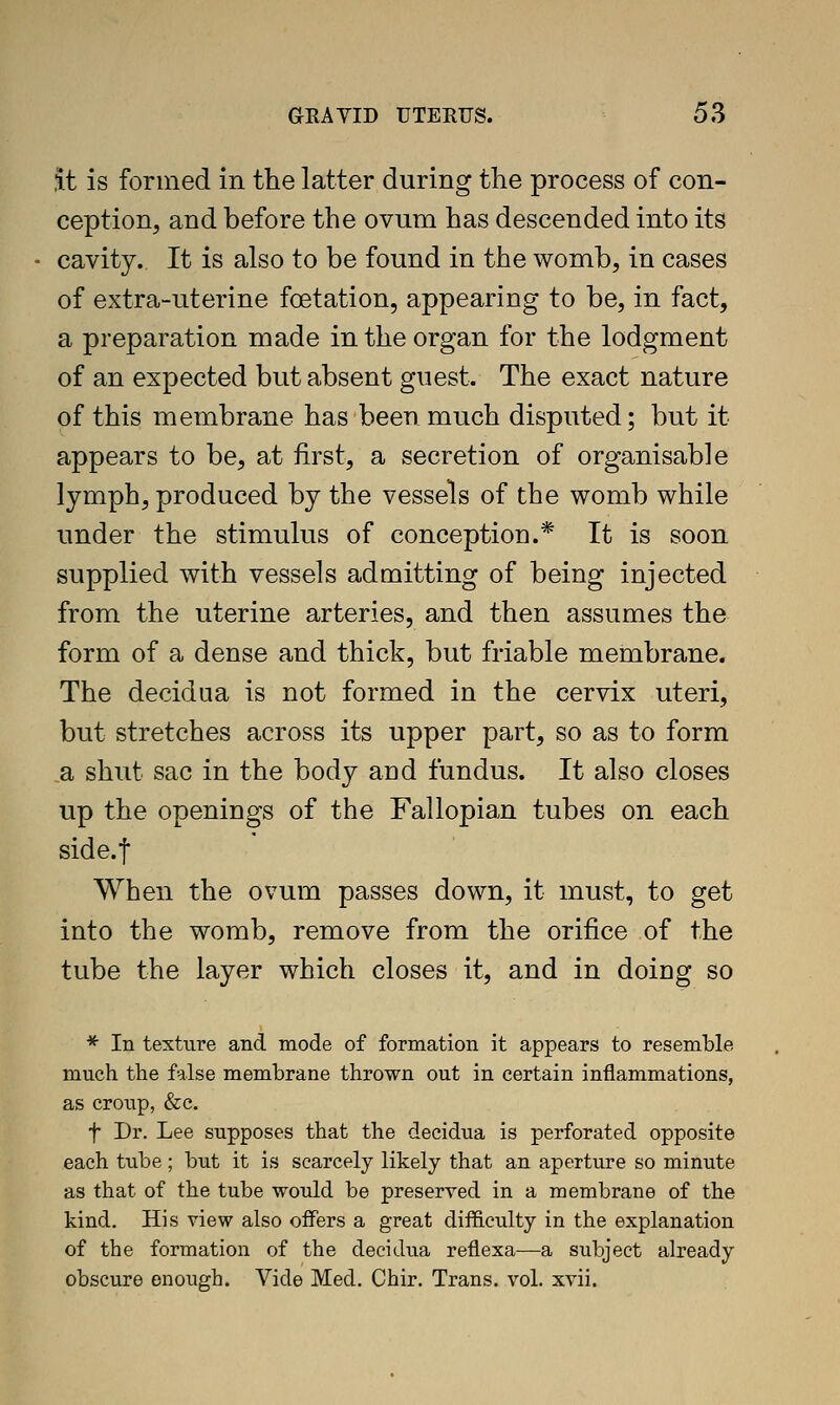 .it is formed in the latter during the process of con- ception, and before the ovum has descended into its cavity. It is also to be found in the womb, in cases of extra-uterine foetation, appearing to be, in fact, a preparation made in the organ for the lodgment of an expected but absent guest. The exact nature of this membrane has been much disputed; but it appears to be, at first, a secretion of organisable lymph, produced by the vessels of the womb while under the stimulus of conception.* It is soon supplied with vessels admitting of being injected from the uterine arteries, and then assumes the form of a dense and thick, but friable membrane. The decidua is not formed in the cervix uteri, but stretches across its upper part, so as to form a shut sac in the body and fundus. It also closes up the openings of the Fallopian tubes on each side.f When the ovum passes down, it must, to get into the womb, remove from the orifice of the tube the layer which closes it, and in doing so * In texture and mode of formation it appears to resemble much the false membrane thrown out in certain inflammations, as croup, &c. t Dr. Lee supposes that the decidua is perforated opposite each tube; but it is scarcely likely that an aperture so minute as that of the tube would be preserved in a membrane of the kind. His view also offers a great difficulty in the explanation of the formation of the decidua reflexa—a subject already obscure enough. Vide Med. Chir. Trans, vol. xvii.