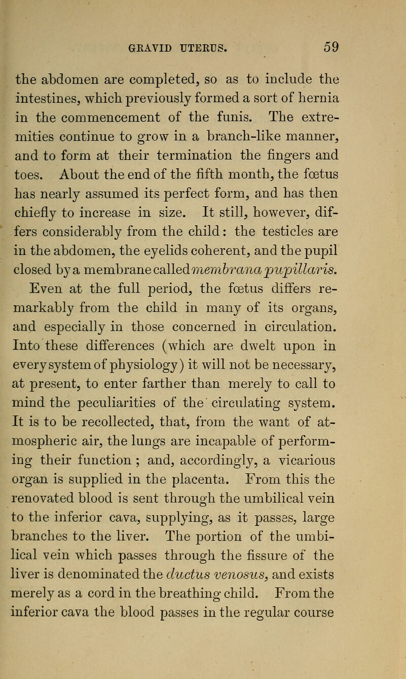 the abdomen are completed, so as to include the intestines, which previously formed a sort of hernia in the commencement of the funis. The extre- mities continue to grow in a branch-like manner, and to form at their termination the fingers and toes. About the end of the fifth month, the foetus has nearly assumed its perfect form, and has then chiefly to increase in size. It still, however, dif- fers considerably from the child: the testicles are in the abdomen, the eyelids coherent, and the pupil closed by a TaemhiSLRecsLlledTyiemhTanapupillaris. Even at the full joeriod, the foetus differs re- markably from the child in many of its organs, and especially in those concerned in circulation. Into these differences (which are dwelt upon in every system of physiology) it will not be necessary, at present, to enter farther than merel}'' to call to mind the peculiarities of the' circulating system. It is to be recollected, that, from the want of at- mospheric air, the lungs are incapable of perform- ing their function ; and, accordingly, a vicarious organ is supplied in the placenta. From this the renovated blood is sent through the umbilical vein to the inferior cava, supplying, as it passes, large branches to the liver. The portion of the umbi- lical vein which passes through the fissure of the liver is denominated the ductus venosus, and exists merely as a cord in the breathing child. From the inferior cava the blood passes in the regular course