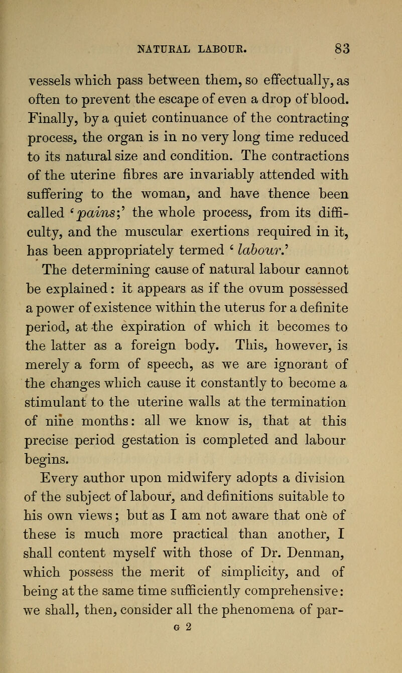 vessels which pass between them, so effectually, as often to prevent the escape of even a drop of blood. Finally, by a quiet continuance of the contracting process, the organ is in no very long time reduced to its natural size and condition. The contractions of the uterine fibres are invariably attended with suffering to the woman, and have thence been called 'pains;^ the whole process, from its diffi- culty, and the muscular exertions required in it, has been appropriately termed ' labour.^ The determining cause of natural labour cannot be explained: it appears as if the ovum possessed a power of existence within the uterus for a definite period, at the expiration of which it becomes to the latter as a foreign body. This, however, is merely a form of speech, as we are ignorant of the changes which cause it constantly to become a stimulant to the uterine walls at the termination of nine months: all we know is, that at this precise period gestation is completed and labour begins. Every author upon midwifery adopts a division of the subject of labour, and definitions suitable to his own views; but as I am not aware that one of these is much more practical than another, I shall content myself with those of Dr. Denman, which possess the merit of simplicit}^, and of being at the same time sufficiently comprehensive: we shall, then, consider all the phenomena of par- G 2