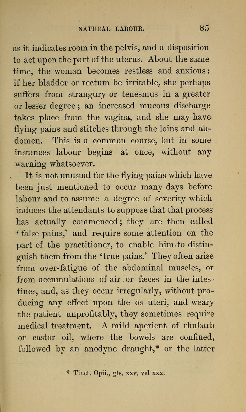 as it indicates room in the pelvis, and a disposition to act upon the part of the uterus. About the same time, the woman becomes restless and anxious: if her bladder or rectum be irritable, she perhaps suffers from strangury or tenesmus in a greater or lesser degree; an increased mucous discharge takes place from the vagina, and she may have flying pains and stitches through the loins and ab- domen. This is a common course, but in some instances labour begins at once, without any warning whatsoever. It is not unusual for the flying pains which have been just mentioned to occur many days before labour and to assume a degree of severity which induces the attendants to suppose that that process has actually commenced; they are then called * false pains,' and require some attention on the part of the practitioner, to enable him-to distin- guish them from the 'true pains.' They often arise from over-fatigue of the abdominal muscles, or from accumulations of air .or faeces in the intes- tines, and, as they occur irregularly, without pro- ducing any effect upon the os uteri, and weary the patient unprofitably, they sometimes require medical treatment. A mild aperient of rhubarb or castor oil, where the bowels are confined, followed by an anodyne draught,* or the latter * Tinct. Opii., gts. xxv. vel xxx.