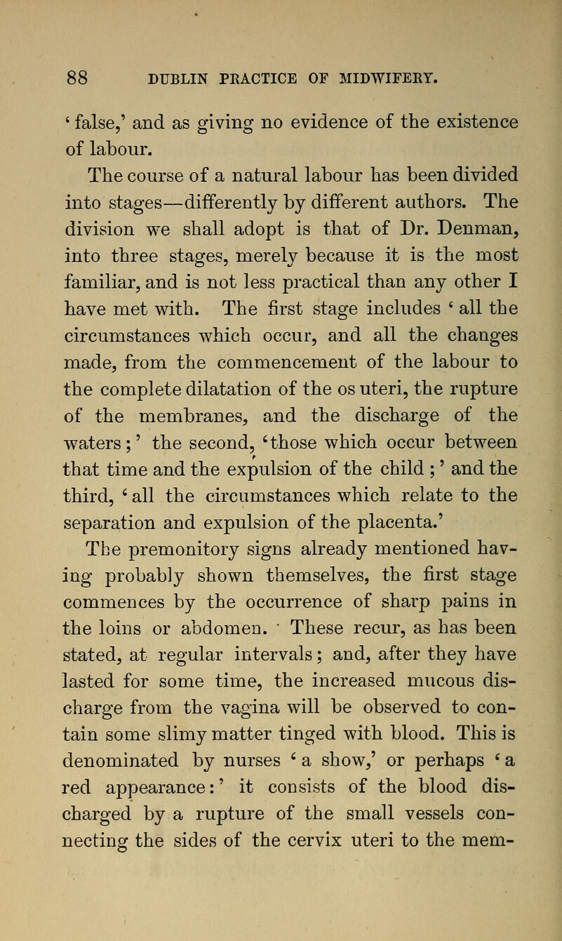 ' false,' and as giving no evidence of the existence of labour. The course of a natural labour has been divided into stages—differently by different authors. The division we shall adopt is that of Dr. Denman, into three stages, merely because it is the most familiar, and is not less practical than any other I have met with. The first stage includes * all the circumstances which occur, and all the changes made, from the commencement of the labour to the complete dilatation of the os uteri, the rupture of the membranes, and the discharge of the waters;' the second, 'those which occur between that time and the expulsion of the child ;' and the third, ' all the circumstances which relate to the separation and expulsion of the placenta.' The premonitory signs already mentioned hav- ing probably shown themselves, the first stage commences by the occurrence of sharp pains in the loins or abdomen. ' These recur, as has been stated, at regular intervals; and, after they have lasted for some time, the increased mucous dis- charge from the vagina will be observed to con- tain some slimy matter tinged with blood. This is denominated by nurses ' a show,' or perhaps * a red appearance:' it consists of the blood dis- charged by a rupture of the small vessels con- necting the sides of the cervix uteri to the mem-