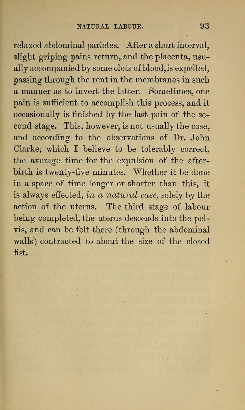 relaxed abdominal parietes. After a short interval, slight griping pains return, and the placenta, usu- ally accompanied by some clots of blood, is expelled, passing through the rent in the membranes in such a manner as to invert the latter. Sometimes, one pain is sufficient to accomplish this process, and it occasionally is finished by the last pain of the se- cond stage. This, however, is not usually the case, and according to the observations of Dr. John Clarke, which I believe to be tolerably correct, the average time for the expulsion of the after- birth is twenty-five minutes. Whether it be done in a space of time longer or shorter than this, it is always effected, in a natural case, solely by the action of the uterus. The third stage of labour being completed, the uterus descends into the pel- vis, and can be felt there (through the abdominal walls) contracted to about the size of the closed fist.