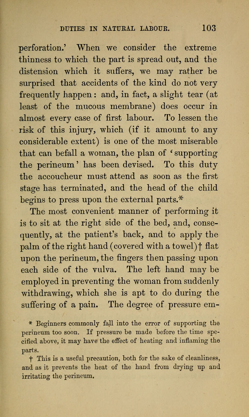 perforation.' When we consider the extreme thinness to which the part is spread out, and the distension which it suffers, we may rather be surprised that accidents of the kind do not very frequently happen: and, in fact, a slight tear (at least of the mucous membrane) does occur in almost every case of first labour. To lessen the risk of this injury, which (if it amount to any considerable extent) is one of the most miserable that can befall a woman, the plan of ' supporting the perineum' has been devised. To this duty the accoucheur must attend as soon as the first stage has terminated, and the head of the child begins to press upon the external parts.^ The most convenient manner of performing it is to sit at the right side of the bed, and, conse- quently, a;t the patient's back, and to apply the palm of the right hand (covered with a towel) f flat upon the perineum, the fingers then passing upon each side of the vulva. The left hand may be employed in preventing the woman from suddenly withdrawing, which she is apt to do during the suffering of a pain. The degree of pressure em- * Beginners commonly fall into the error of supporting the perineum too soon. If pressure be made before the time spe- cified above, it may have the eflfect of heating and inflaming the parts, t This is a useful precaution, both for the sake of cleanliness, and as it prevents the heat of the hand from drying up and irritating the perineum.