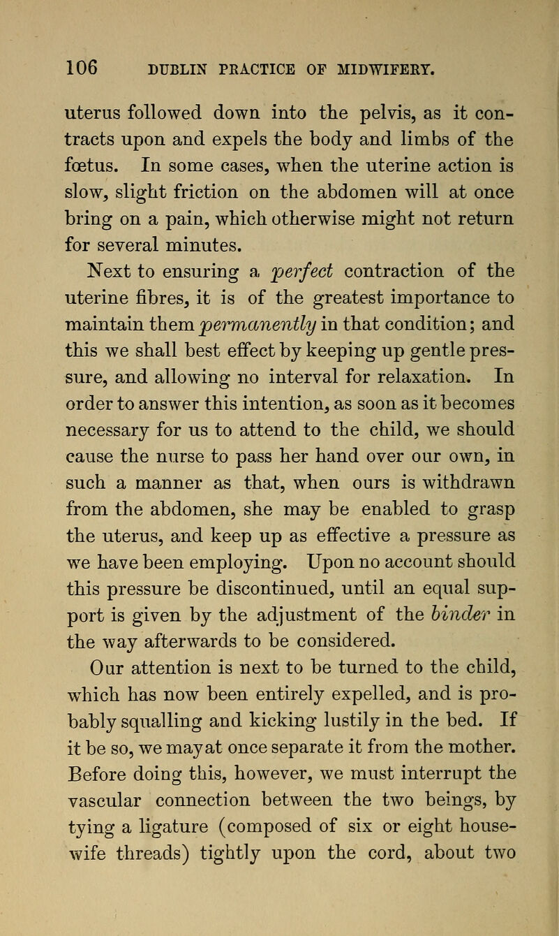 uterus followed down into the pelvis, as it con- tracts upon and expels the body and limbs of the foetus. In some cases, when the uterine action is slow, slight friction on the abdomen will at once bring on a pain, which otherwise might not return for several minutes. Next to ensuring a 'perfect contraction of the uterine fibres, it is of the greatest importance to maintain them permanently in that condition; and this we shall best effect by keeping up gentle pres- sure, and allowing no interval for relaxation. In order to answer this intention, as soon as it becomes necessary for us to attend to the child, we should cause the nurse to pass her hand over our own, in such a manner as that, when ours is withdrawn from the abdomen, she may be enabled to grasp the uterus, and keep up as effective a pressure as we have been employing. Upon no account should this pressure be discontinued, until an equal sup- port is given by the adjustment of the hinder in the way afterwards to be considered. Our attention is next to be turned to the child, which has now been entirely expelled, and is pro- bably squalling and kicking lustily in the bed. If it be so, we may at once separate it from the mother. Before doing this, however, we must interrupt the vascular connection between the two beings, by tying a ligature (composed of six or eight house- wife threads) tightly upon the cord, about two