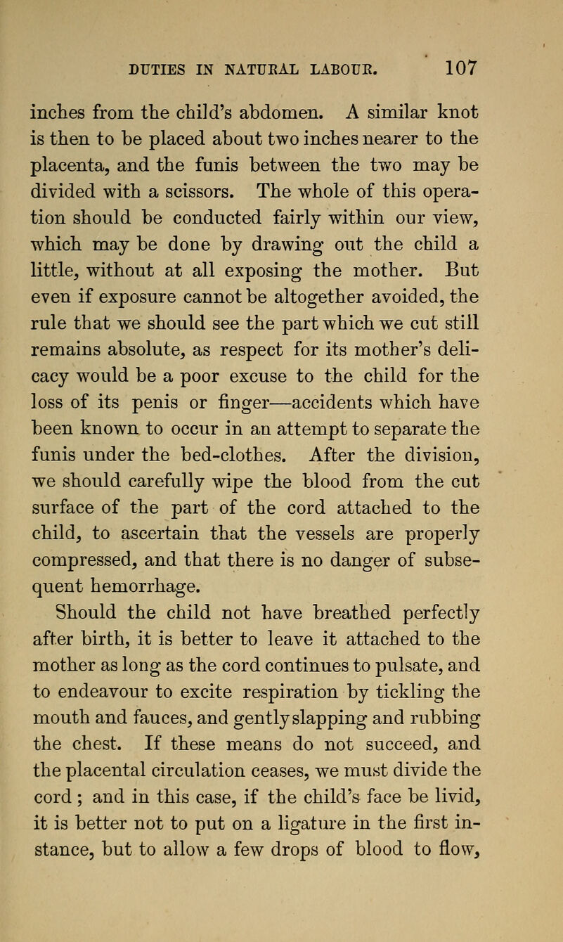 inches from the child's abdomen. A similar knot is then to be placed about two inches nearer to the placenta, and the funis between the two may be divided with a scissors. The whole of this opera- tion should be conducted fairly within our view, which may be done by drawing out the child a little, without at all exposing the mother. But even if exposure cannot be altogether avoided, the rule that we should see the part which we cut still remains absolute, as respect for its mother's deli- cacy would be a poor excuse to the child for the loss of its penis or iinger—accidents which have been known to occur in an attempt to separate the funis under the bed-clothes. After the division, we should carefully wipe the blood from the cut surface of the part of the cord attached to the child, to ascertain that the vessels are properly compressed, and that there is no danger of subse- quent hemorrhage. Should the child not have breathed perfectly after birth, it is better to leave it attached to the mother as long as the cord continues to pulsate, and to endeavour to excite respiration by tickling the mouth and fauces, and gently slapping and rubbing the chest. If these means do not succeed, and the placental circulation ceases, we must divide the cord ; and in this case, if the child's face be livid, it is better not to put on a ligature in the first in- stance, but to allow a few drops of blood to flow.