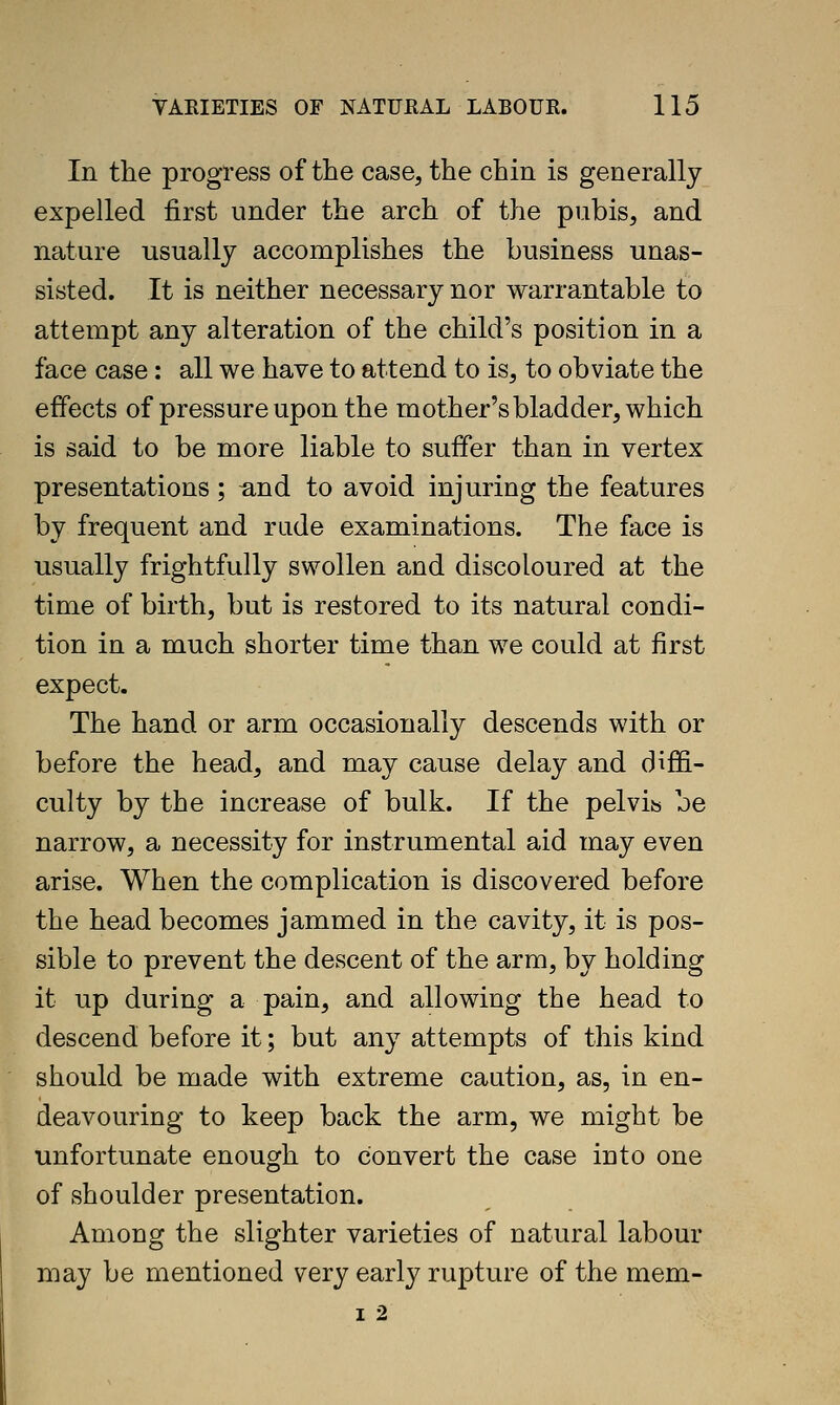 In the progress of the case, the chin is generally expelled first under the arch of the pubis, and nature usually accomplishes the business unas- sisted. It is neither necessary nor warrantable to attempt any alteration of the child's position in a face case: all we have to attend to is, to obviate the effects of pressure upon the mother's bladder, which is said to be more liable to suffer than in vertex presentations; ^nd to avoid injuring the features by frequent and rude examinations. The face is usually frightfully swollen and discoloured at the time of birth, but is restored to its natural condi- tion in a much shorter time than we could at first expect. The hand or arm occasionally descends with or before the head, and may cause delay and diffi- culty by the increase of bulk. If the pelvis be narrow, a necessity for instrumental aid may even arise. When the complication is discovered before the head becomes jammed in the cavity, it is pos- sible to prevent the descent of the arm, by holding it up during a pain, and allowing the head to descend before it; but any attempts of this kind should be made with extreme caution, as, in en- deavouring to keep back the arm, we might be unfortunate enough to convert the case into one of shoulder presentation. Among the slighter varieties of natural labour may be mentioned very early rupture of the mem- I 2