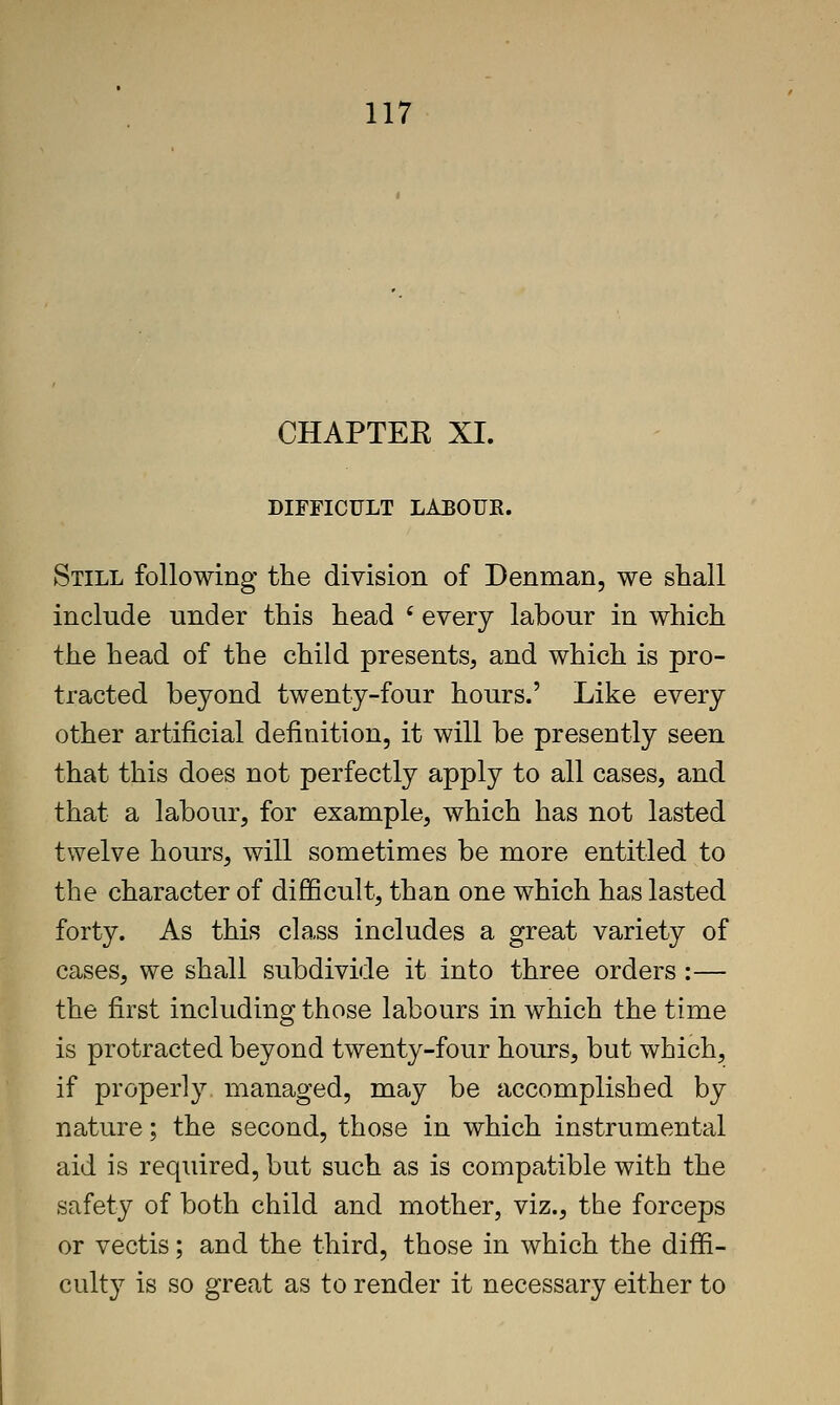 CHAPTER XL DIFFICULT LABOUR. Still following the division of Denman, we shall include under this head ' every labour in which the head of the child presents, and which is pro- tracted beyond twenty-four hours.' Like every other artificial definition, it will be presently seen that this does not perfectly apply to all cases, and that a labour, for example, which has not lasted twelve hours, will sometimes be more entitled to the character of difficult, than one which has lasted forty. As this class includes a great variety of cases, we shall subdivide it into three orders :— the first including those labours in which the time is protracted beyond twenty-four hours, but which, if properly managed, may be accomplished by nature; the second, those in which instrumental aid is required, but such as is compatible with the safety of both child and mother, viz., the forceps or vectis; and the third, those in which the diffi- culty is so great as to render it necessary either to