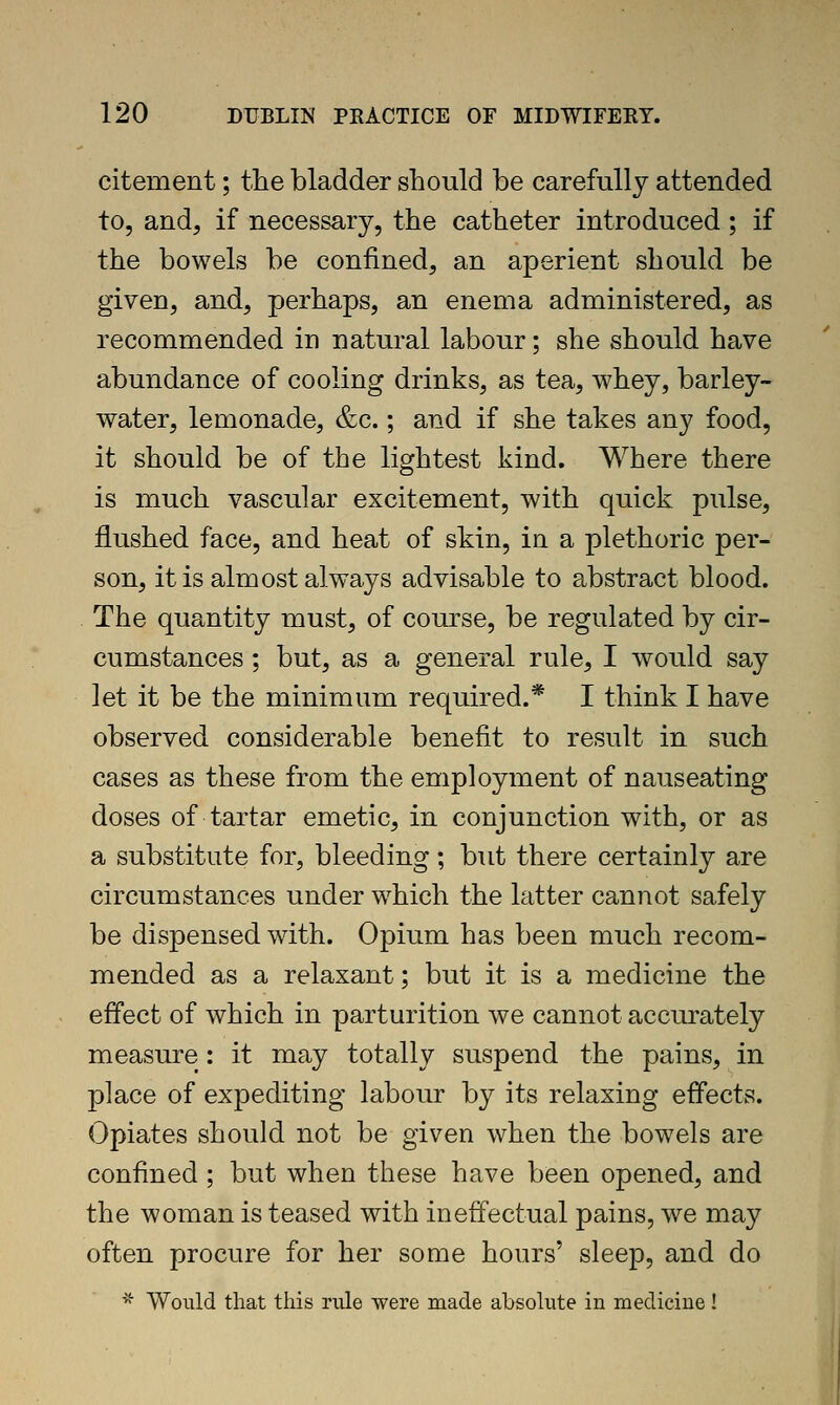 citement; the bladder should be carefully attended to, and, if necessary, the catheter introduced; if the bowels be confined, an aperient should be given, and, perhaps, an enema administered, as recommended in natural labour; she should have abundance of cooling drinks, as tea, whey, barley- water, lemonade, &c.; and if she takes any food, it should be of the lightest kind. Where there is much vascular excitement, with quick pulse, flushed face, and heat of skin, in a plethoric per- son, it is almost always advisable to abstract blood. The quantity must, of course, be regulated by cir- cumstances ; but, as a general rule, I would say let it be the minimum required.* I think I have observed considerable benefit to result in such cases as these from the employment of nauseating doses of tartar emetic, in conjunction with, or as a substitute for, bleeding; but there certainly are circumstances under w^hich the latter cannot safely be dispensed with. Opium has been much recom- mended as a relaxant; but it is a medicine the effect of which in parturition we cannot accurately measure: it may totally suspend the pains, in place of expediting labour by its relaxing effects. Opiates should not be given when the bow^els are confined; but when these have been opened, and the woman is teased with ineffectual pains, we may often procure for her some hours' sleep, and do ■^ Would that this rule were made absolute in medicine!