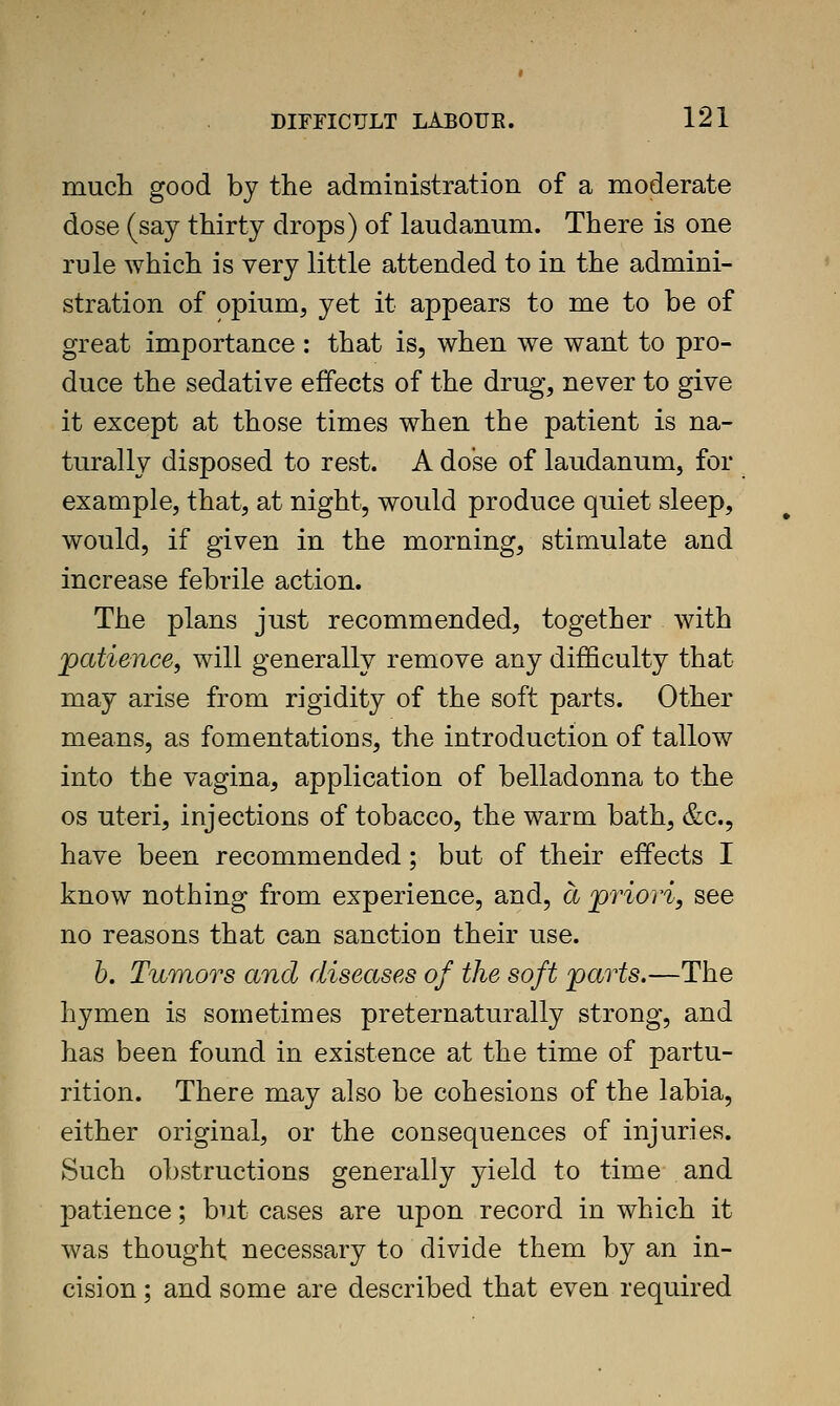 much good by the administration of a moderate dose (say thirty drops) of laudanum. There is one rule which is very little attended to in the admini- stration of opium, yet it appears to me to be of great importance : that is, when we want to pro- duce the sedative effects of the drug, never to give it except at those times when the patient is na- turally disposed to rest. A dose of laudanum, for example, that, at night, would produce quiet sleep, would, if given in the morning, stimulate and increase febrile action. The plans just recommended, together with patience^ will generally remove any difficulty that may arise from rigidity of the soft parts. Other means, as fomentations, the introduction of tallow into the vagina, application of belladonna to the OS uteri, injections of tobacco, the warm bath, &c., have been recommended; but of their effects I know nothing from experience, and, a jpriori, see no reasons that can sanction their use. h. Tumors and diseases of the soft 'parts.—The hymen is sometimes preternaturally strong, and has been found in existence at the time of partu- rition. There may also be cohesions of the labia, either original, or the consequences of injuries. Such obstructions generally yield to time and patience; but cases are upon record in which it was thought necessary to divide them by an in- cision ; and some are described that even required