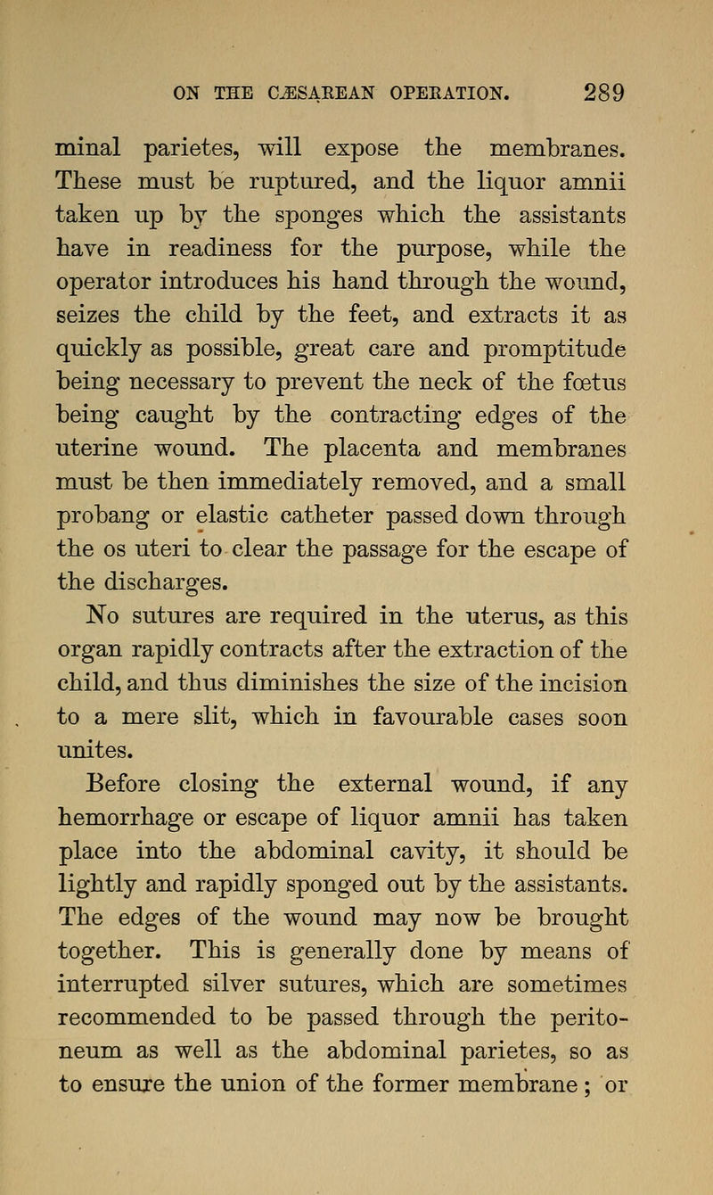 minal parietes, will expose the membranes. These must be ruptured, and the liquor amnii taken up by the sponges which the assistants have in readiness for the purpose, while the operator introduces his hand through the wound, seizes the child by the feet, and extracts it as quickly as possible, great care and promptitude being necessary to prevent the neck of the foetus being caught by the contracting edges of the uterine wound. The placenta and membranes must be then immediately removed, and a small probang or elastic catheter passed down through the OS uteri to clear the passage for the escape of the discharges. No sutures are required in the uterus, as this organ rapidly contracts after the extraction of the child, and thus diminishes the size of the incision to a mere slit, which in favourable cases soon unites. Before closing the external wound, if any hemorrhage or escape of liquor amnii has taken place into the abdominal cavity, it should be lightly and rapidly sponged out by the assistants. The edges of the wound may now be brought together. This is generally done by means of interrupted silver sutures, which are sometimes recommended to be passed through the perito- neum as well as the abdominal parietes, so as to ensure the union of the former membrane ; or