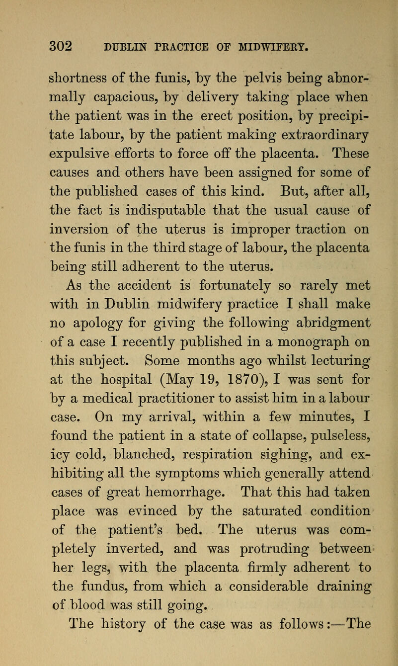 shortness of the funis, by the pelvis being abnor- mally capacious, by delivery taking place when the patient was in the erect position, by precipi- tate labour, by the patient making extraordinary expulsive efforts to force off the placenta. These causes and others have been assigned for some of the published cases of this kind. But, after all, the fact is indisputable that the usual cause of inversion of the uterus is improper traction on the funis in the third stage of labour, the placenta being still adherent to the uterus. As the accident is fortunately so rarely met with in Dublin midwifery practice I shall make no apology for giving the following abridgment of a case I recently published in a monograph on this subject. Some months ago whilst lecturing at the hospital (May 19, 1870), I was sent for by a medical practitioner to assist him in a labour case. On my arrival, within a few minutes, I found the patient in a state of collapse, pulseless, icy cold, blanched, respiration sighing, and ex- hibiting all the symptoms which generally attend cases of great hemorrhage. That this had taken place was evinced by the saturated condition of the patient's bed. The uterus was com- pletely inverted, and was protruding between her legs, with the placenta firmly adherent to the fundus, from which a considerable draining of blood was still going. The history of the case was as follows:—The