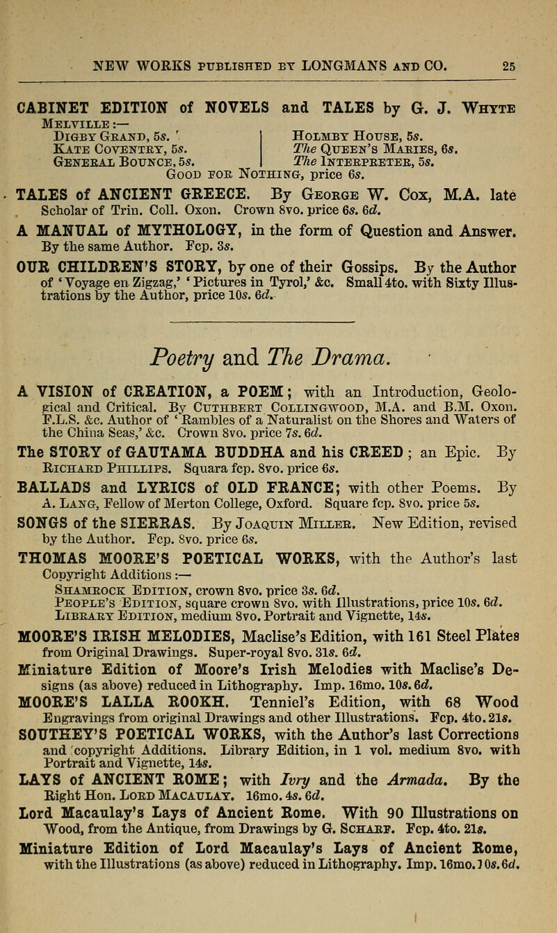 CABINET EDITION of NOVELS and TALES by G. J. Whtte MelvILIE :— DiGBY GeAND, 5s. ' Kate Covenxey, 5s. Geneeai Botjnce, 5s. HoLMBY House, 5s. The Queen's Mabies, 6s. The Inteebeetee, 5s. Good eoe Nothing, price 6s. TALES of ANCIENT GKEECE. By George W. Cox, M.A. late Scholar of Trin. Coll. Oxon. Crown 8vo. price 6s. 6d. A MANUAL of MYTHOLOGY, in the form of Question and Ans^rer. By the same Author. Fcp. 3s. OUR CHILDREN'S STORY, by one of their Gossips. By the Author of ' Voyage en Zigzag,' ' Pictures in Tyrol,' &c. Small 4to. with Sixty Illus- trations by the Author, price 10s. Qd. Poetry and The Drama. A VISION of CREATION, a POEM; with an Introduction, Geolo- gical and Critical. By Cuthbeet Collingwood, M.A. and B.M, Oxon. F.L.S, &c. Author of ' Eambles of a Naturalist on the Shores and Waters of the China Seas,' &c. Crown 8vo. price 7s. 6d. The STORY of GAUTAMA BUDDHA and his CREED ; an Epic. By RiCHAKD Phillips. Squara fcp. 8vo. price 6s. BALLADS and LYRICS of OLD FRANCE; with other Poems. By A. Lang, Pellow of Merton College, Oxford. Square fcp, 8vo. price 5s. SONGS of the SIERRAS. By Joaquin Miller. New Edition, revised by the Author. Pep. 8vo. price 6s. THOMAS MOORE'S POETICAL WORKS, with the Author's last Copyright Additions:— Shameocb: Edition, crown 8vo. price 8s. 6d. People's Edition, square crown 8vo. with Illustrations, price 10s. 6d. Libeaey Edition, medium 8vo. Portrait and Vignette, 14:s. MOORE'S IRISH MELODIES, Maclise's Edition, with 161 Steel Plates from Original Drawings. Super-royal 8vo. 31s. &d. Miniature Edition of Moore's Irish Melodies with Maclise's De- signs (as above) reduced in Lithography. Imp. 16mo. 10s. 6d. MOORE'S LALLA ROOKH. Tenniel's Edition, with 68 Wood Engravings from original Drawings and other Illustrations. Pep. 4to. 21s. SOUTKEY'S POETICAL WORKS, with the Author's last Corrections and copyright Additions. Library Edition, in 1 vol. medium 8vo. with Portrait and Vignette, 14s. LAYS of ANCIENT ROME; with Ivry and the Armada. By the Right Hon. LoED Macaulay. 16mo. 4s. 6d. Lord Macaulay's Lays of Ancient Rome. With 90 Jllustrations on Wood, from the Antique, from Drawings by G. Schabf. Fcp. 4to. 21s. Miniature Edition of Lord Macaulay's Lays of Ancient Rome, with the Illustrations (as above) reduced in Lithography. Imp. 16mo.J0s.6d.