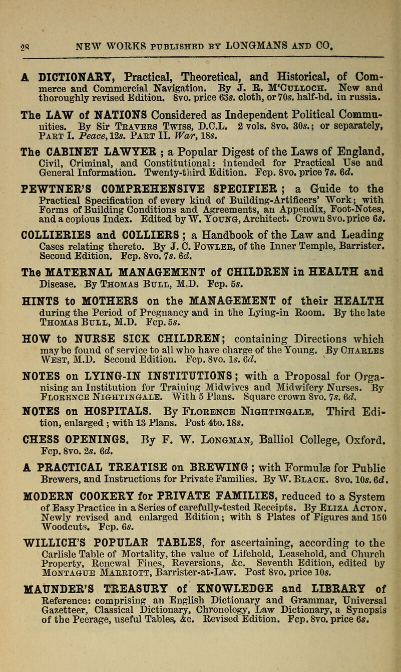 A DICTIONABT, Practical, Theoretical, and Historical, of Com- merce and Commercial Navigation. By J. R. M'Cuiloch. New and thoroughly revised Edition. 8vo. price 63s. cloth, or 70s. half-bd. in russia. The LAW of NATIONS Considered as Independent Political Commu- nities. By Sir Teavers Twiss, D.C.L. 2 vols. 8vo. 30s.; or separately, Paet I. Peace, 12s. Paet II. War, 18s. The CABINET LAWYER ; a Popular Digest of the Laws of England, Civil, Criminal, and Constitutional: intended for Practical Use and General Information. Twenty-third Edition. Pep. 8vo. price Is. 6d. PEWTNER'S COMPREHENSIVE SPECIFIER ; a Guide to the Practical Specification of every kind of Building-Artificers' Work; with Forms of Building Conditions and Agreements, an Appendix, Poot-Notes, and a copious Index. Edited by W. Young, Architect. Crown 8vo. price 6s, COLLIERIES and COLLIERS ; a Handbook of the Law and Leading Cases relating thereto. By J. C. Powlee, of the Inner Temple, Barrister. Second Edition. Pep. 8vo. 7s. &d. The MATERNAL MANAGEMENT of CHILDREN in HEALTH and Disease. By Thomas Bull, M.D. Pep. 5s. HINTS to MOTHERS on the MANAGEMENT of their HEALTH during the Period of Pregnancy and in the Lying-in Room, By the late Thomas Bull, M.D. Pep. 5s. HOW to NURSE SICK CHILDREN; containing Directions which maybe found of service to all who have charge of the Young. By Chaeles West, M.D. Second Edition. Pep. 8vo. Is. <dd. NOTES on LYING-IN INSTITUTIONS; with a Proposal for Orga- nising an Institution for Training Midwives and Midwifery Nurses. By Ploeence Nightingale. With 5 Plans. Square crown 8vo. 7s. M. NOTES on HOSPITALS. By Florence NiaHTiNGALE. Third Edi- tion, enlarged; with 13 Plans. Post 4to. 18s. CHESS OPENINGS, By F, W. Longman, Balliol College, Oxford. Pep. 8vo. 2s. Qd. A PRACTICAL TREATISE on BREWING ; with Formulse for Public Brewers, and Instructions for Private Pamilies. By W. Black. 8vo. 10s. Qd, MODERN COOKERY for PRIVATE FAMILIES, reduced to a System of Easy Practice in a Series of carefully-tested Receipts. By Eliza Acton. Newly revised and enlarged Edition; with 8 Plates of Pigures and 150 Woodcuts. Pep. 6s. WILLICH'S POPULAR TABLES, for ascertaining, according to the Carlisle Table of Mortality, the value of Lifehold, Leasehold, and Church Property, Renewal Pines, Reversions, &c. Seventh Edition, edited by Montague Maeriott, Barrister-at-Law. Post 8vo. price 10s. MAUNDER'S TREASURY of KNOWLEDGE and LIBRARY of Reference: comprising an English Dictionary and Grammar, Universal Gazetteer, Classical Dictionary, Chronology, Law Dictionary, a Synopsis of the Peerage, useful Tables, &c. Revised Edition. Pep. 8vo. price 6s.