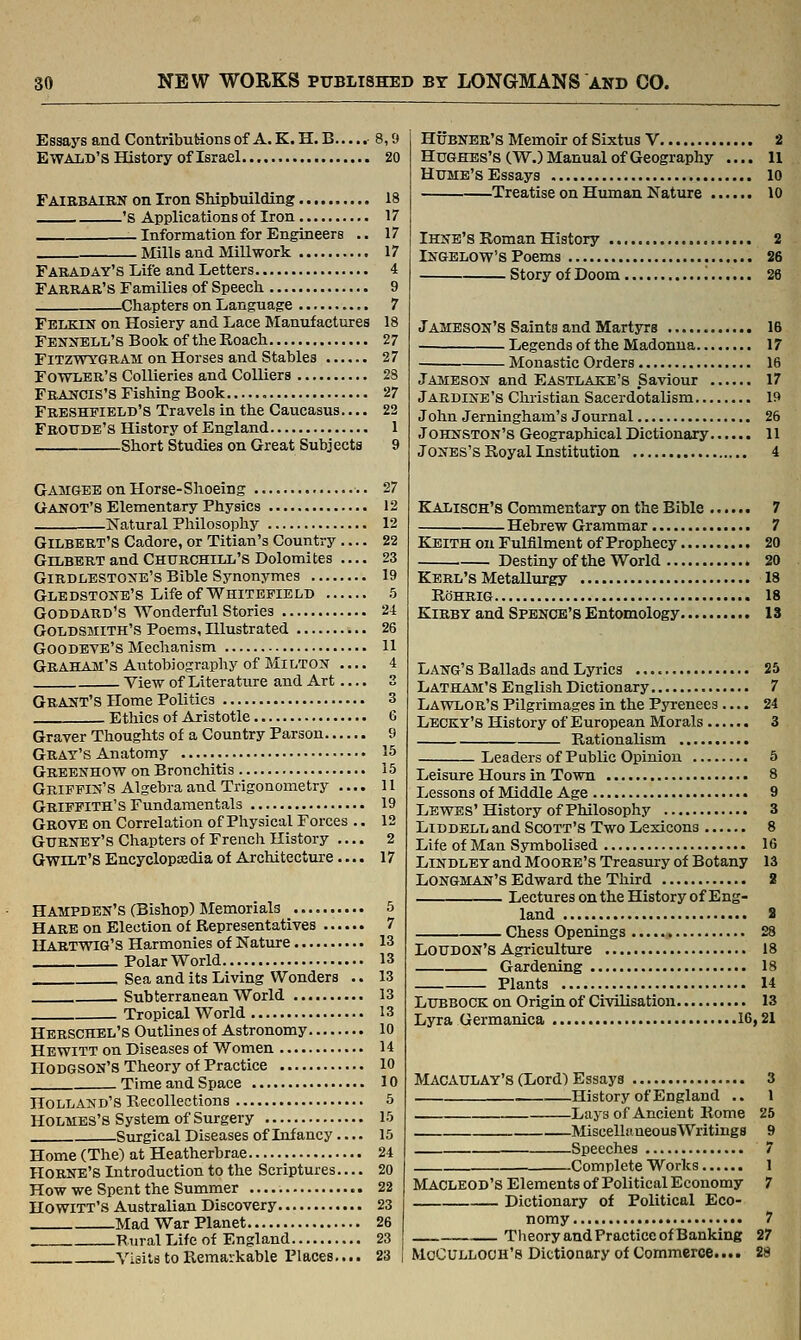 Essaj's and Contributions of A. K. H. B 8,9 EWALD'S History of Israel 20 Faibbairn on Iron Shipbuilding 18 's Applications of Iron 17 Information for Engineers .. 17 Mills and Millwork 17 Faraday's Life and Letters 4 Farrar's Families of Speech 9 Chapters on Language 7 Felkin on Hosiery and Lace Manufactures 18 Fennbll's Book of the Roach 27 FiTZWYGRAM on Horses and Stables 27 Fowler's Collieries and Colliers 28 Francis's Fishing Book , 27 Frbsheield's Travels in the Caucasus.... 22 Froitdb's History of England 1 Short Studies on Great Subjects 9 Gamgee on Horse-Shoeing 27 Ganot'S Elementary Physics 12 Natural Philosophy 12 Gilbert's Cadore, or Titian's Country — 22 Gilbert and Churchill's Dolomites .... 23 GiRDLESTONE'S Bible Synonymes 19 GLEDSTONE'S LifeofWHITEEIELD 5 Goddard's Wonderful Stories 24 Goldsmith's Poems, Illustrated 26 Goodbye's Mechanism 11 Graham's Autobiography of Milt ox — 4 View of Literature and Art .... 3 Grant's Home Politics 3 Ethics of Aristotle 6 Graver Thoughts of a Country Parson 9 Gray's Anatomy 15 Greenhow on Bronchitis 15 Griffin's Algebra and Trigonometry .... 11 Griffith's Fundamentals 19 Grove on Correlation of Physical Forces .. 12 GURNEY'S Chapters of French History .... 2 Gwilt's Encyclopaedia of Architecture.... 17 HAMPDEN'S (Bishop) Memorials 5 Hare on Election of Representatives 7 HABTWIG'S Harmonies of Nature 13 Polar World 13 Sea and its Living Wonders .. 13 Sub terranean World 13 Tropical World 13 Hbbschel's Outlines of Astronomy 10 Hewitt on Diseases of Women 14 Hodgson's Theory of Practice 10 Time and Space 10 Holland's Recollections 5 Holmes's System of Surgery 15 Siu-gical Diseases of Infancy.... 15 Home (The) at Heatherbrae 24 HORNE'S Introduction to the Scriptures 20 How we Spent the Summer 22 Ho WITT'S Australian Discovery 23 Mad War Planet 26 . Rural Life of England 23 Visits to Pvemarkable Places.... 23 HxJBNER's Memoir of Sixtus V 2 Hughes's (W.) Manual of Geography .... 11 HuME'sEssays 10 Treatise on Human Nature 10 Ihne's Roman History 2 Ingelow's Poems 26 Story of Doom '. 26 Jameson's Saints and Martyrs 16 Legends of the Madonna 17 Monastic Orders 16 Jameson and Eastlake's Saviour 17 Jardine's Christian Sacerdotalism 19 John Jerningham's Journal 26 Johnston's Geographical Dictionary 11 Jones'sRoyallnstitution 4 Kalisch's Commentary on the Bible 7 Hebrew Grammar 7 Keith on Fulfilment of Prophecy 20 Destiny of the World 20 Kbrl's Metallurgy 18 RoHRIG 18 Kibby and Spbnoe's Entomology 13 Lang's Ballads and Lyrics 25 Latham's English Dictionary 7 Lawlor's Pilgrimages in the Pyrenees.... 24 Lecky's History of European Morals 3 Rationalism Leaders of Public Opinion 5 Leisure Hours in Town 8 Lessons of Middle Age 9 Lewes' History of Philosophy 3 LiDDELL and Scott's Two Lexicons 8 Life of Man Symbolised 16 LiNDLEY and Moore's Treasury of Botany 13 Longman's Edward the Third 2 Lectures on the History of Eng- land a Chess Openings 28 Loudon's Agriculture 18 Gardening 18 Plants 14 Lubbock on Origin of Civilisation 13 Lyra Germanica 16,21 MACAULAY'S (Lord) Essays 3 History of England .. 1 Lays of Ancient Rome 25 Miscelliineous Writings 9 Speeches 7 Complete Works 1 MACLEOD'S Elements of Political Economy 7 Dictionary of Political Eco- nomy 7 TheoryandPracticeofBanking 27 Mcculloch's Dictionary of Commerce.... 28