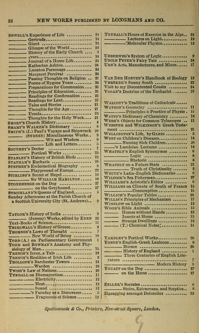 Se\velIi'8 Experience of Life 24 Gertrude 24 Giant 24 Glimpse of the World 24 History of the Early Church .... 4 Ivors 24 . Journal of a Home Life 24 Katharine Ashton 24 Laneton Parsonage 24 , Margaret Percival 24 Passing Thoughts oh Religion .. 21 Poems of Bygone Years 26 Preparations for Communion.... 21 Principles of Education 21 Readings for Confirmation 21 Readings for Lent 21 Tales and Stories 21 . Thoughts for the Age 21 Ursula 24 Thoughts for the Holy Week.... 21 Short's Church History 4 Smart's Walker's Dictionary 8 Smith's (J.) Paul's Voyage and Shipwreck 20 (Sydney) Miscellaneous Works.. 9 Wit and Wisdom 9 Life and Letters 5 Southey's Doctor 7 Poetical Works 25 Stanley's History of British Birds 13 Statham'S Eucharis 26 Stephen's Ecclesiastical Biography 5 Playground of Europe 22 Stirling's Secret of Hegel lo Sir William Hamilton lo Stonbhengb on the Dog 27 on the Greyhound 27 Strickland's Queens of England 5 Sunday Afternoons at the Parish Church of a Scottish University City (St. Andrews).. 9 TAYLOR'sHistory of India 3 (Jeremy) Works, edited by Eden 22 Text-Books of Science 11 THiRLVfALL's History of Greece 2 Thomson's Laws of Thought 7 New World of Being 10 Todd (A.) on Parliamentary Government 1 TODD and BOWMAN'S Anatomy and Phy- siology of Man 15 Trench's leme, a Tale 24 Trench's Realities of Irish Life 3 Trollope's Barchester Towers 24 Warden 24 TwiSS'S Law of Nations 28 Tyndall on Diamagnetism 11 Electricity 12 Heat 12 Sound 12 'S Faraday as a Discoverer 5 Fragments of Science 12 Tyndall's Hours of Exercise in the Alps.. 22 Lectures on Light 12 !Molecular Physics. 12 Ueberweg's System of Logic 9 Uncle Peter's Fairy Tale 24 Ure's Arts, Manufactures, and JMines 17 Van Der Hoeven's Handbook of Zoology 12 Verekbr's Sunny South 22 Visit to my Discontented Cousin 24 VOGAN's Doctrine of the Eucharist 19 Walcott's Traditions of Cathedrals Watson's Geometry 11 Principles & Practice of Physic . 15 Watts's Dictionary of Chemistry 14 Webb's Objects for Common Telescopes .. 11 Webster and Wilkinson's Greek Testa- ment 21 Wellington's Life, by Gleig 5 West on Children's Diseases 14 Nursing Sick Children 28 'S Lumleian Lectures 14 Whately's English Synonymes 6 Logic 6 Rhetoric 6 Whately on a Future State 21 Truth of Christianity 2 White's Latin-English Dictionaries 8 WiLCOCK's Sea Fisherman 27 Williams's Aristotle's Ethics 6 Williams on Climate of South of France 15 Consumption 15 WiLLlCH'S Popular Tables 28 Willis's Principles of Mechanism 17 WiNSLOW on Light 12 Wood's Bible Animals 13 Homes without Hands 13 Insects at Home 13 Strange Dwellings 13 (T.) Chemical Notes: 14 Yardlby's Poetical Works 26 Yongb's English-Greek Lexicons 8 Horace 26 History of England 1 Three Centuries of English Lite^ rature 7 Modern History 3 YouATTonthe Dog 27 on the Horse 27 Zeller's Socrates 6 Stoics, Epicureans, and Sceptics.. 6 Zigzagging amongst Dolomites 23 SpoUiswoode Js Co., Printers, New-street Square, London, /