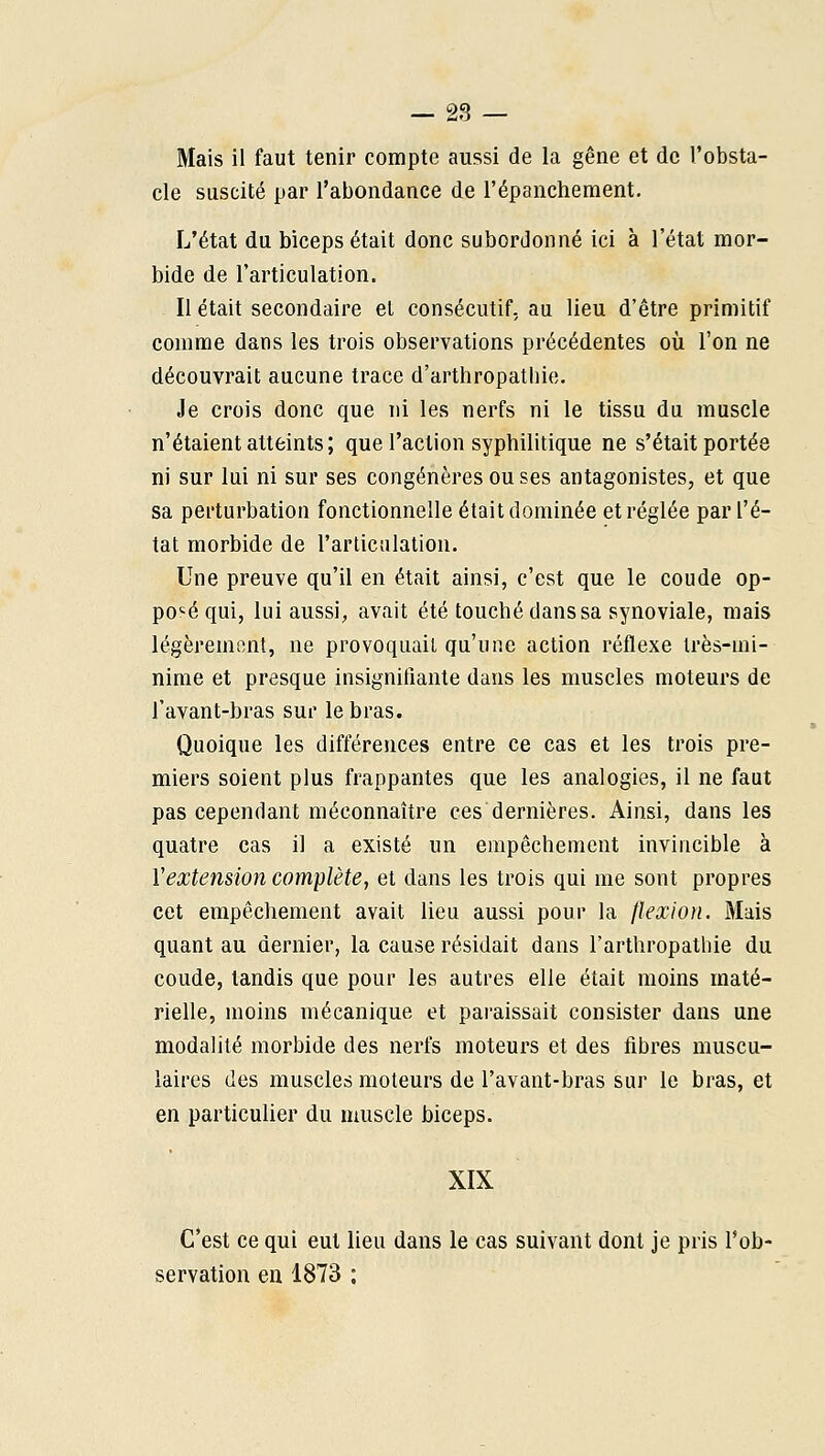 — 23 — Mais il faut tenir compte aussi de la gêne et de l'obsta- cle suscité par l'abondance de l'épanchement. L'état du biceps était donc subordonné ici à l'état mor- bide de l'articulation. Il était secondaire et consécutif, au lieu d'être primitif comme dans les trois observations précédentes oîi l'on ne découvrait aucune trace d'arthropathie. Je crois donc que ni les nerfs ni le tissu du muscle n'étaient atteints; que l'action syphilitique ne s'était portée ni sur lui ni sur ses congénères ou ses antagonistes, et que sa perturbation fonctionnelle était dominée et réglée par l'é- tat morbide de l'articulation. Une preuve qu'il en était ainsi, c'est que le coude op- po'^é qui, lui aussi, avait été touché dans sa synoviale, mais légèrement, ne provoquait qu'une action réflexe très-mi- nime et presque insignifiante dans les muscles moteurs de l'avant-bras sur le bras. Quoique les différences entre ce cas et les trois pre- miers soient plus frappantes que les analogies, il ne faut pas cependant méconnaître ces dernières. Ainsi, dans les quatre cas il a existé un empêchement invincible à Vextension complète, et dans les trois qui me sont propres cet empêchement avait lieu aussi pour la flexion. Mais quant au dernier, la cause résidait dans l'arthropatbie du coude, tandis que pour les autres elle était moins maté- rielle, moins mécanique et paraissait consister dans une modalité morbide des nerfs moteurs et des fibres muscu- laires des muscles moteurs de l'avant-bras sur le bras, et en particulier du muscle biceps. XIX C'est ce qui eut lieu dans le cas suivant dont je pris l'ob- servation en 1873 ;