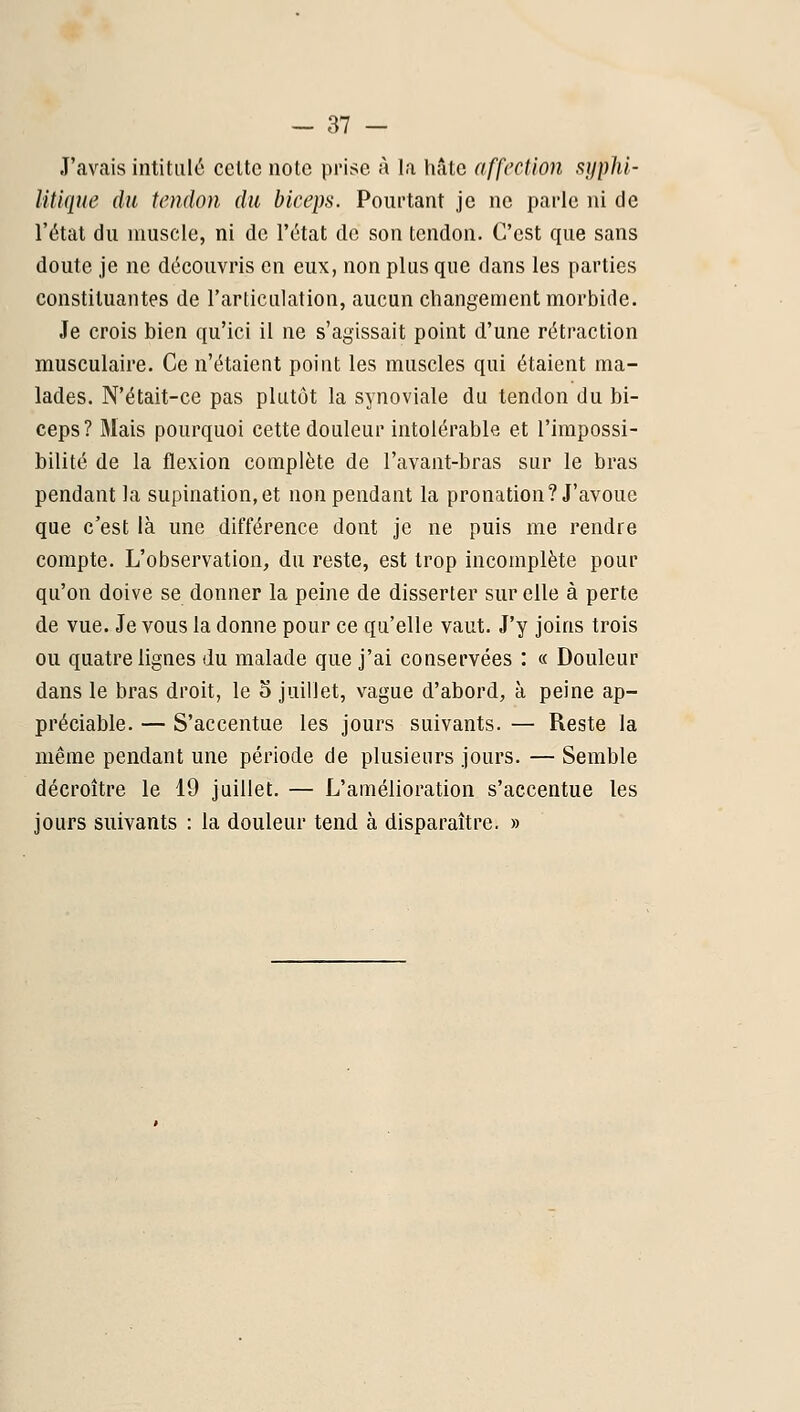 J'avais intitula celte note prise à la hâte affectioji sijphl- le du tendon du biceps. Pourtant je ne pai-le ni de l'état du muscle, ni de l'état de son tendon. C'est que sans doute je ne découvris en eux, non plus que dans les parties constituantes de l'articulation, aucun changement morbide. Je crois bien qu'ici il ne s'agissait point d'une rétraction musculaire. Ce n'étaient point les muscles qui étaient ma- lades. N'était-ce pas plutôt la synoviale du tendon du bi- ceps? Mais pourquoi cette douleur intolérable et l'impossi- bilité de la flexion complète de l'avant-bras sur le bras pendant la supination, et non pendant la pronation? J'avoue que c'est là une différence dont je ne puis me rendre compte. L'observation, du reste, est trop incomplète pour qu'on doive se donner la peine de disserter sur elle à perte de vue. Je vous la donne pour ce qu'elle vaut. J'y joins trois ou quatre lignes du malade que j'ai conservées : « Douleur dans le bras droit, le 3 juillet, vague d'abord, à peine ap- préciable. — S'accentue les jours suivants. — Reste la même pendant une période de plusieurs jours. — Semble décroître le 19 juillet. — L'amélioration s'accentue les jours suivants : la douleur tend à disparaître. »