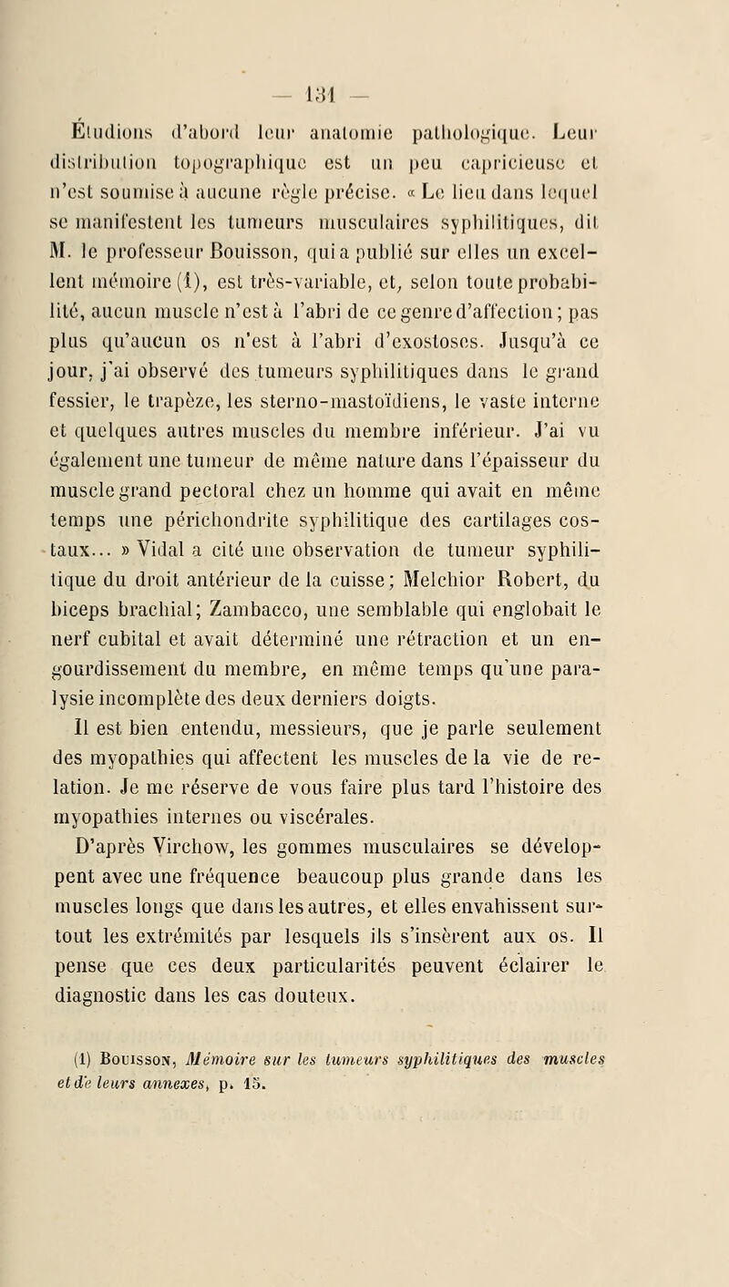 EdiiUuiis d'abord huir analomie pallioU)gi(}U(!. Leur dislnl)iiliuii topogi'aphiquc est un peu capricieuse el n'est soumise à aucune règle précise. « Le lieu dans leriuel se manilestent les tumeurs musculaires syphilitiques, dit M. le professeur Bouisson, quia publié sur elles un excel- lent mémoire (i), est très-variable, et; selon toute probabi- lité, aucun muscle n'esta l'abri de ce genre d'affection; pas plus qu'aucun os n'est à l'abri d'cxostosos. Jusqu'à ce jour, j'ai observé des tumeurs syphilitiques dans le gi-and fessier, le trapèze, les sterno-mastoïdiens, le vaste interne et quelques autres muscles du membre inférieur. J'ai vu également une tumeur de même nature dans l'épaisseur du muscle grand pectoral chez un homme qui avait en même temps une périchondrite syphilitique des cartilages cos- taux... » Vidal a cité une observation de tumeur syphili- tique du droit antérieur delà cuisse; Melchior Robert, d.u biceps brachial; Zambacco, une semblable qui englobait le nerf cubital et avait déterminé une rétraction et un en- gourdissement du membre, en même temps qu'une para- lysie incomplète des deux derniers doigts. Il est bien entendu, messieurs, que je parle seulement des myopathies qui affectent les muscles de la vie de re- lation. Je me réserve de vous faire plus tard l'histoire des myopathies internes ou viscérales. D'après Virchow, les gommes musculaires se dévelop- pent avec une fréquence beaucoup plus grande dans les muscles longs que dans les autres, et elles envahissent sur* tout les extrémités par lesquels ils s'insèrent aux os. Il pense que ces deux particularités peuvent éclairer le diagnostic dans les cas douteux. (1) Bouisson, Mémoire sur les imneurs syphilitiques des muscles et d'e leurs annexes^ p. 13.