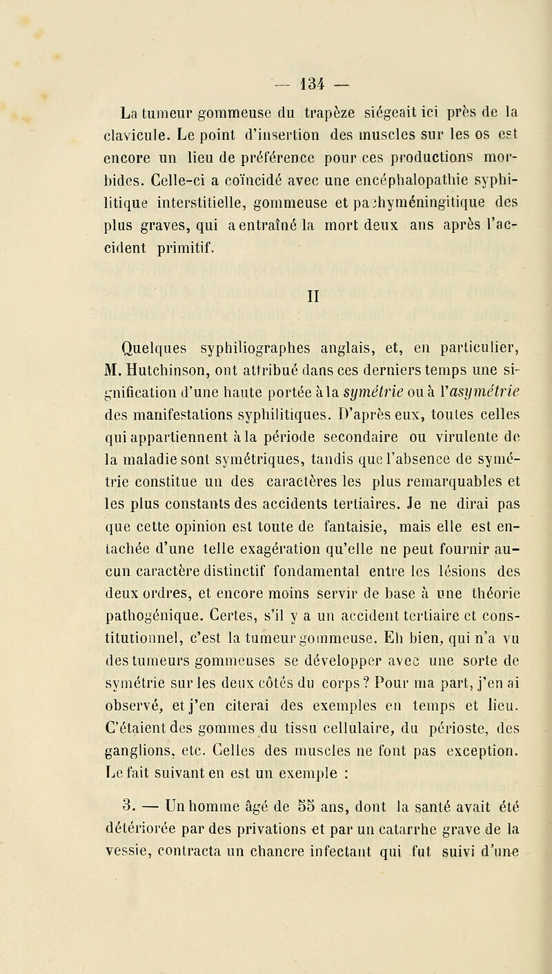 La tumeur gorameuse du trapèze siégeait ici près de la clavicule. Le point d'insertion des muscles sur les os est encore un lieu de préférence pour ces productions mor- bides. Celle-ci a coïncidé avec une encéphalopathie syphi- litique interstitielle, gommeuse et paihyméningitique des plus graves, qui a entraîné la mort deux ans après l'ac- cident primitif. II Quelques syphiliographes anglais, et, en particulier, M. Hutchinson, ont attribué dans ces derniers temps une si- gnification d'une haute portée à la symétrie ou à Vasymétrie des manifestations syphilitiques. D'après eux, toutes celles qui appartiennent à la période secondaire ou virulente de la maladie sont symétriques, tandis que l'absence de symé- trie constitue un des caractères les plus remarquables et les plus constants des accidents tertiaires. Je ne dirai pas que cette opinion est toute de fantaisie, mais elle est en- tachée d'une telle exagération qu'elle ne peut fournir au- cun caractère distinctif fondamental entre les lésions des deux ordres, et encore moins servir de base à une théorie pathogénique. Certes, s'il y a un accident tertiaire et cons- titutionnel, c'est la tameur gommeuse. Eh bien, qui n'a vu des tumeurs gommcuses se développer avec une sorte de symétrie sur les deux côtés du corps ? Pour ma part, j'en ai observé, et j'en citerai des exemples en temps et lieu. C'étaient des gommes du tissu cellulaire, du périoste, des ganglions, etc. Celles des muscles ne font pas exception. Le fait suivant en est un exemple : 3. — Un homme âgé de 55 ans, dont la santé avait été détériorée par des privations €t par un catarrhe grave de la vessie, contracta un chancre infectant qui fut suivi d'une