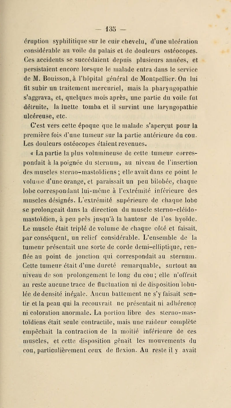 éruption sypliililiquesur le cuir chevelu, d'une iilci^i'ation c.onsidérahle au voile du palais et de douleurs ostéocopes. Ces accidents se succédaient depuis plusieurs années, et persistaient encore lorsque le malade entra dans le service de M. Bouisson, à l'hôpital général de Montpellier. On lui fit subir un traitement mercuriel, mais la pharyngopathie s'aggrava, et, quelques mois après, une partie du voile fut détruite, la luette tomba et il survint une laryngopathie ulcéreuse, etc. C'est vers cette époque que le malade s'aperçut pour la première fois d'une tumeur sur la partie antérieure du cou. Les douleurs ostéocopes étaient revenues. « La partie la plus volumineuse de cette tumeur corres- pondait à la poignée du sternum, au niveau de l'insertion des muscles sierno-mastoïdiens ; elle avait dans ce point le volume d'une orange, et paraissait un peu bilobée, chaque lobe correspondant lui-même à l'extrémité inférieure des muscles désignés. L'extrémité supérieure de chaque lobe se prolongeait dans la direction du muscle sterno-cléido- mastoïdien, à peu près jusqu'à la hauteur de l'os hyoïde. Le muscle était triplé de volume de chaque côlé et faisait, par conséquent, un relief considérable. L'ensemble de la tumeur présentait une sorte de corde demi-elliptique, ren- flée au point de jonction qui correspondait au sternum. Celte tumeur était d'une dureté remarquable, surtout au niveau de son prolongement le long du cou ; elle n'offrait au reste aucune trace de fluctuation ni de disposition lobu- lée de densité inégale. Aucun battement ne s'y faisait sen- tir et la peau qui la recouvrait ne présentait ni adhérence ni coloration anormale. La porlion libre des slerno-mas- toïdiens était seule contractile, mais une raideur complète empêchait la contraclion de la moitié inférieure de ces muscles, et cette disposition gênait les mouvements du cou, particulièrement ceux de flexion. Au reste il y avait