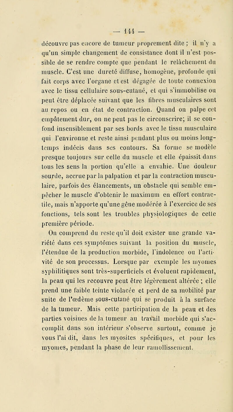 — 14i — découvre pas encore de tumeur proprement dite; il n'y a qu'un simple changement de consistance dont il n'est pos- sible de se rendre compte que pendant le relâchement du muscle. C'est une dureté diffuse, homogène, profonde qui fait corps avec l'organe et est dégagée de toute connexion avec le tissu cellulaire sous-cutané, et qui s'immobilise ou peut être déplacée suivant que les fibres musculaires sont au repos ou en état de contraction. Quand on palpe cet empâtement dur, on ne peut pas le circonscrire; il se con- fond insensiblement par ses bords avec le tissu musculaire qui l'environne et reste ainsi pc^ndant plus ou moins long- temps indécis dans ses contours. Sa forme se modèle presque toujours sur celle du muscle et elle épaissit dans tous les sens la portion qu'elle a envahie. Une douleur sourde, accrue par la palpation et par la contraction muscu- laire, parfois des élancements, un obstacle qui semble em- pêcher le muscle d'obtenir le maximum en effort contrac- tile, mais n'apporte qu'une gêne modérée à l'exercice de ses fonctions, tels sont les troubles physiologiques de cette première période. On comprend du reste qu'il doit exister une grande va- riété dans ces symptômes suivant la position du muscle, l'étendue de la production morbide, l'indolence ou l'acti- vité de son processus. Lorsque par exemple les niyonies syphilitiques sont très-superficiels et évoluent rapidement, la peau qui les recouvre peut être légèrement altérée ; elle prend une faible teinte violacée et perd de sa mobilité par suite de l'œdème sOus-cutané qui se produit à la surface de la tumeur. Mais cette participation de la peau et des parties voisines de la tumeur au travail morbide qui s'ac- complit dans son intérieur s'observe surtout, comme je vous l'ai dit, dans les myosites spécifiques, et pour les myomes, pendant la phase de leur ramollissement.