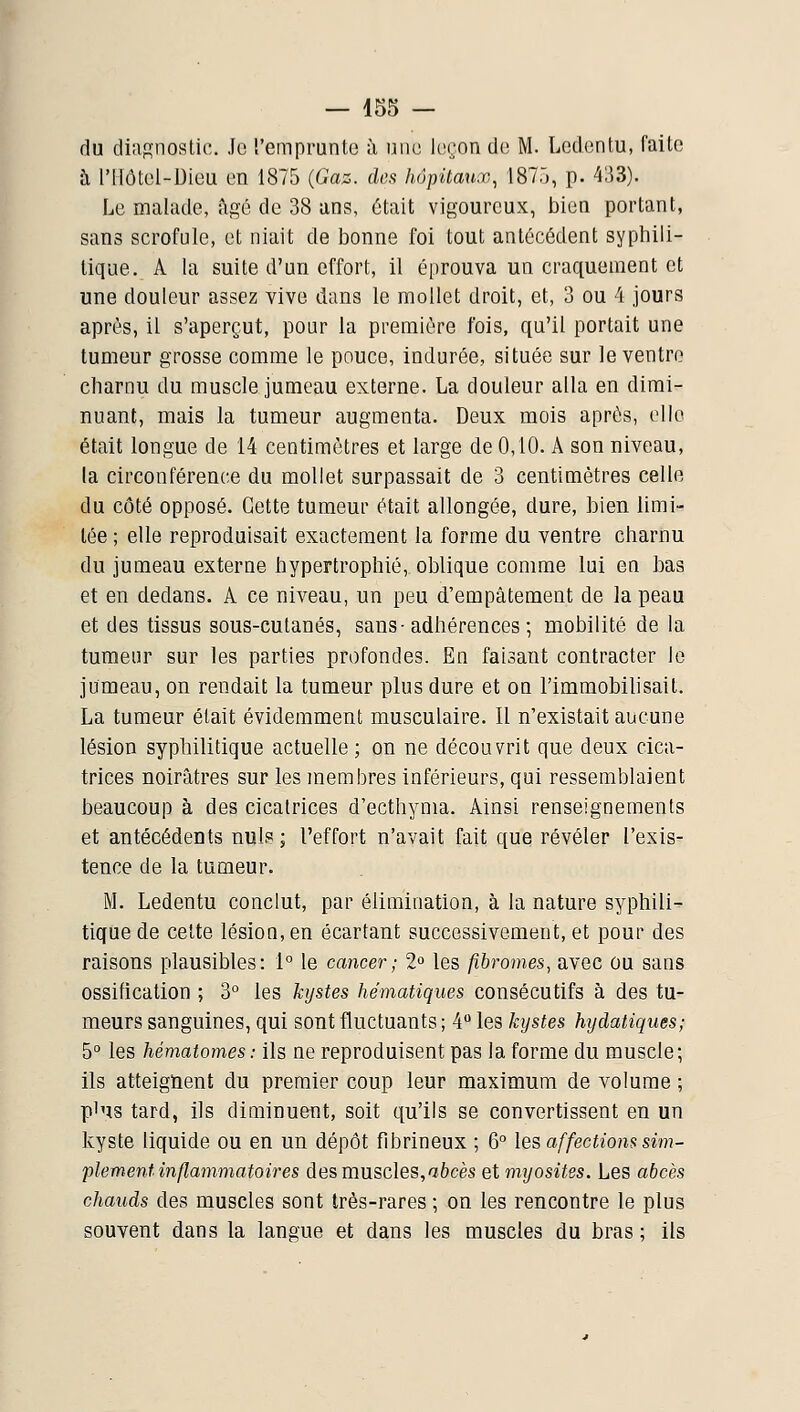 du diagnostic. Je l'emprunte à une leron de M. Ledentu, faite à l'Ilôtel-Dieu en 1875 {Gaz. deft hôpitaux, 187,), p. 433). Le malade, figé de 38 ans, était vigoureux, bien portant, sans scrofule, et niait de bonne foi tout antécédent syphili- tique. A la suite d'un effort, il éprouva un craquement et une douleur assez vive dans le mollet droit, et, 3 ou 4 jours après, il s'aperçut, pour la première fois, qu'il portait une tumeur grosse comme le pouce, indurée, située sur le ventre charnu du muscle jumeau externe. La douleur alla en dimi- nuant, mais la tumeur augmenta. Deux mois après, elle était longue de 14 centimètres et large de 0,10. A son niveau, la circonférence du mollet surpassait de 3 centimètres celle du côté opposé. Cette tumeur était allongée, dure, bien limi- tée ; elle reproduisait exactement la forme du ventre charnu du jumeau externe hypertrophié, oblique comme lui en bas et en dedans. A ce niveau, un peu d'empâtement de la peau et des tissus sous-cutanés, sans-adhérences; mobilité de la tumeur sur les parties profondes. En faisant contracter le jumeau, on rendait la tumeur plus dure et on l'immobihsait. La tumeur était évidemment musculaire. Il n'existait aucune lésion syphilitique actuelle ; on ne découvrit que deux cica- trices noirâtres sur les membres inférieurs, qui ressemblaient beaucoup à des cicatrices d'ecthyma. Ainsi renseignements et antécédents nuls ; l'effort n'avait fait que révéler l'exis- tence de la tumeur. M. Ledentu conclut, par élimination, à la nature syphili- tique de cette lésion, en écartant successivement, et pour des raisons plausibles: 1° le cancer; 2 les fibromes, avec ou sans ossification ; 3° les kystes hématiques consécutifs à des tu- meurs sanguines, qui sont fluctuants ; 4 les kystes hydatiques; 5° les hématomes : ils ne reproduisent pas la forme du muscle; ils atteignent du premier coup leur maximum de volume ; plus tard, ils diminuent, soit qu'ils se convertissent en un kyste liquide ou en un dépôt fibrineux ; 6 les affections sim- plement inflammatoires des muscles,aècès et myosites. Les abcès chauds des muscles sont très-rares ; on les rencontre le plus souvent dans la langue et dans les muscles du bras ; ils