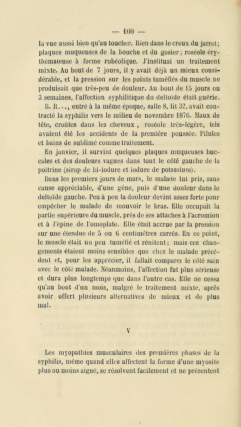 la vue aussi bien qu'au toucher, lîien dans le creux du jarret; plaques muqueuses de la bouche et du gosier ; roséole éry- thémateuse à forme rubéolique. J'instituai un traitement mixte. Au bout de 7 jours, il y avait déjà un mieux consi- dérable, et la pression sur les points tuméfiés du muscle ne produisait que très-peu de douleur. Au bout de 15 jours ou 3 semaines, l'affection syphilitique du deltoïde était guérie. B. R..., entré à la même époque; salle 8, lit 32, avait con- tracté la syphilis vers le milieu de novembre 1876. Maux de tête, croûtes dans les cheveux , roséole très-légère, tels avaient été les accidents de la première poussée. Pilules et bains de sublimé comme traitement. En janvier, il surviut quelques plaques muqueuses buc- cales et des douleurs vagues dans tout le côté gauche de la poitrine (sirop de bi-iodure et iodure de potassium). Dans les premiers jours de mars, le malade tut pris, sans cause appréciable, d'une gêue, puis d'une douleur dans le deltoïde gauche. Peu à peu la douleur devint assez forte pour empêcher le malade de mouvoir le bras. Elle occupait la partie supérieure du muscle, près de ses attaches à l'acromion et à l'épine de l'omoplate. Elle était accrue par la pression sur une étendue de 5 ou 6 centimètres carrés. En ce point, le muscle était un peu tuméfié et rénitent; mais ces chan- gements étaient moins sensibles que chez le malade précé- dent et, pour les apprécier, il fallait comparei le côté sain avec le côté malade. Néanmoins, l'affection fut plus sérieuse et dura plus longtemps que dans l'autre cas. Elle ne cessa qu'au bout d'un mois, malgré le traitement mixte, après avoir offert plusieurs allernalives de mieux et de plus mal. Les myopathies musculaires des premières phases de la syphilis, même quand elles affectent la forme d'une myosite plus ou moins aiguë, se résolvent facilement et ne présentent