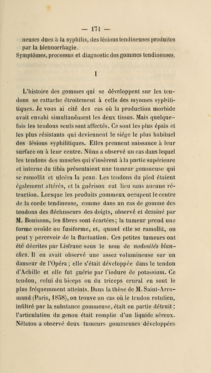 neuscs ducs ù la sypliilis, des lésions tendineuses produites par la blennorrliagie. Symptômes, processus et diagnostic des gommes tendineuses. I L'histoire des gommes qui se développent sur les ten- dons se rattache étroitement à celle des myomes syphili- tiques. Je vous ai cité des cas où la production morbide avait envahi simultanément les deux tissus. Mais quelque- fois les tendons seuls sont affectés. Ce sont les plus épais et les plus résistants qui deviennent le siège le plus habituel des lésions syphilitiques. Elles prennent naissance à leur surface ou à leur centre. Niinn a observé un cas dans lequel les tendons des muscles qui s'insèrent à la partie supérieure et interne du tibia présentaient une tumeur gommeuse qui se ramollit et ulcéra la peau. Les tendons du pied étaient également altérés, et la guérison eut lieu sans aucune ré- traction. Lorsque les produits gommeux occupent le centre de la corde tendineuse, comme dans un cas de gomme des tendons des fléchisseurs des doigts, observé et dessiné par M. Bouisson, les fibres sont écartées; la tumeur prend une forme ovoïde ou fusiforme, et, quand elle se ramollit, on peut y percevoir de la fluctuation. Ces petites tumeurs ont été décrites par Lisfranc sous le nom de nodosités blan- ches. II en avait observé une assez volumineuse sur un danseur de l'Opéra; elle s'était développée dans le tendon d'Achille et elle fut guérie par l'iodure de potassium. Ce tendon, celui du biceps ou du triceps crural en sont le plus fréquemment atteints. Dans la thèse de M. Saint-Arro- mand (Paris, 1858), on trouve un cas où le tendon rotulien, infiltré par la substance gommeuse, était en partie détruit; l'articulation du genou était remplie d'un liquide séreux. Nélaton a observé deux tumeurs gommeuses développées