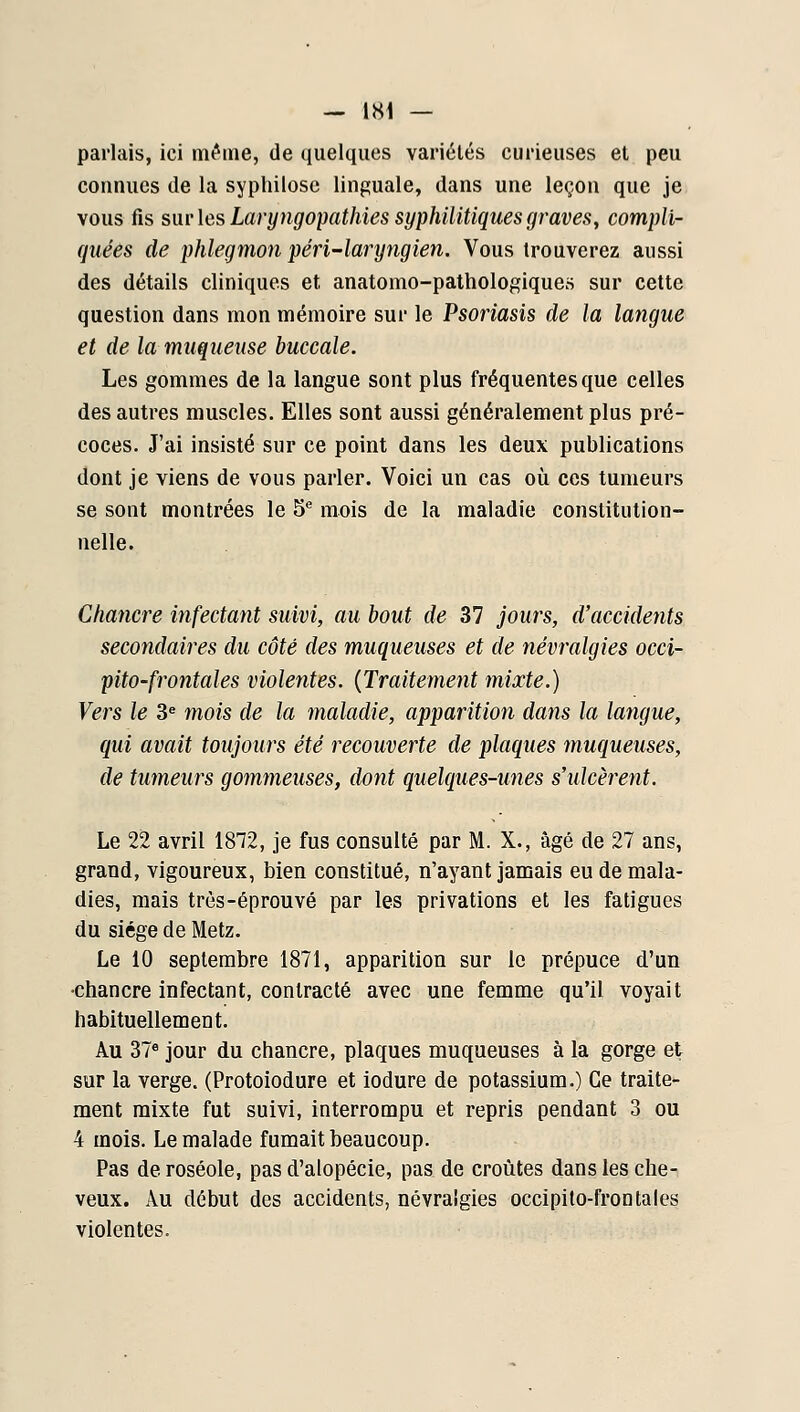 parlais, ici mt'ine, de quelques variétés curieuses et peu counucs de la syphilosc linguale, dans une leçon que je vous fis sni'les Laryngopathies syphilitiques graves, compli- quées de phlegmon péri-laryngien. Vous trouverez aussi des détails cliniques et anatomo-pathologiques sur cette question dans mon mémoire sur le Psoriasis de la langue et de la muqueuse buccale. Les gommes de la langue sont plus fréquentes que celles des autres muscles. Elles sont aussi généralement plus pré- coces. J'ai insisté sur ce point dans les deux publications dont je viens de vous parler. Voici un cas oîi ces tumeurs se sont montrées le 5 mois de la maladie constitution- nelle. Chancre infectant suivi, au bout de 37 jours, d'accidents secondaires du côté des muqueuses et de névralgies occi- pito-frontales violentes. {Traiteme7it 7nixte.) Vers le 3« mois de la 7naladie, apparition da^is la langue, qui avait toujours été recouverte de plaques muqueuses, de tumeurs goinmeuses, dont quelques-unes s'ulcèrent. Le 22 avril 1872, je fus consulté par M. X., âgé de 27 ans, grand, vigoureux, bien constitué, n'ayant jamais eu de mala- dies, mais très-éprouvé par les privations et les fatigues du siège de Metz. Le 10 septembre 1871, apparition sur le prépuce d'un •chancre infectant, contracté avec une femme qu'il voyait habituellement. Au 37« jour du chancre, plaques muqueuses à la gorge et sur la verge. (Protoiodure et iodure de potassium.) Ce traite- ment mixte fut suivi, interrompu et repris pendant 3 ou 4 mois. Le malade fumait beaucoup. Pas de roséole, pas d'alopécie, pas de croûtes dans les che- veux. Au début des accidents, névralgies occipilo-frontaies violentes.