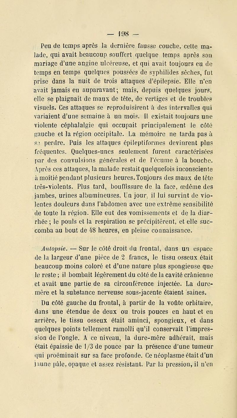 Peu de temps aprôs la dernière fausse couche, celte ma- lade, qui avait beaucoup souffert quelque temps après son mariage d'une angine ulcéreuse, et qui avait toujours eu de temps en temps quelques poussées de syphilides sèches, fut prise dans la nuit de trois attaques d'épilepsie. Elle n'en avait jamais eu auparavant; mais, depuis quelques jours, elle se plaignait de maux de tête, de vertiges et de troubles visuels. Ces attaques se reproduisirent à des intervalles qui variaient d'une semaine ;x un mois. Il existait toujours une violente céphalalgie qui occupait principalement le côté gauche et la région occipitale. La mémoire ne tarda pas à s3 perdre. Puis les attaques épileptiformes devinrent plus fréquentes. Quelques-unes seulement furent caractérisées par des convulsions générales et de l'écume à la bouche. Après ces attaques, la malade restait quelquefois inconsciente à moitié pendant plusieurs heures. Toujours des maux de tète très-violents. Plus tard, bouftissure de la face, œdème des jambes, urines albumineuses. Un jour, il lui survint de vio- lentes douleurs dans l'abdomen avec une extrême sensibilité de toute la région. Elle eut des vomissements et de la diar- rhée ; le pouls et la respiration se précipitèrent, et elle suc- comba au bout de 48 heures, en pleine connaissance. Autopsie. — Sur le côté droit du frontal, dans un espace de la largeur d'une pièce de 2 francs, le tissu osseux était beaucoup moins coloré et d'une nature plus spongieuse que le reste ; il bombait légèrement du côté de la cavité crânienne et avait une partie de sa circonférence injectée. La dure- mère et la substance nerveuse sous-jacente étaient saines. Du côté gauche du frontal, à partir de la voûte orbitaire, dans une étendue de deux ou trois pouces en haut et en arrière, le tissu osseux était aminci, spongieux, et dans quelques points tellement ramolli qu'il conservait l'impres- sion de l'ongle. A ce niveau, la dure-mère adhérait, mais était épaissie de 1/3 de pouce par la présence d'une tumeur qui proéminait sur sa face profonde. Ce néoplasme était d'un jaune pâle, opaque et assez résistant. Par la pression, il n'en