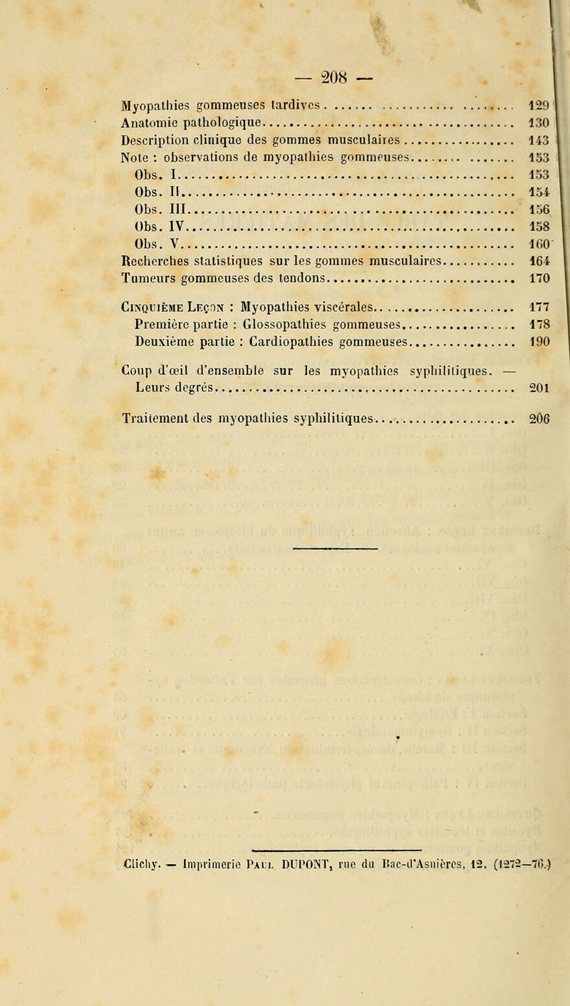 Myopathies gommeuses tardives 129 Anatomie pathologique 130 Description clinique des gommes musculaires 143 Note : observations de myopathies gommeuses 153 Obs. 1 133 Obs. Il 154 Obs. III 156 Obs. IV 138 Obs. V 160 Recherches statistiques sur les gommes musculaires 164 Tumeurs gommeuses des tendons 170 Cinquième Leçon : Myopathies viscérales 177 Première partie : Glossopathies gommeuses 178 Deuxième partie : Cardiopathies gommeuses 190 Coup d'œil d'ensemble sur les myopathies syphililiques. — Leurs degrés 201 Traitement des myopathies syphililiques 206 Clichy. — Imprimerie Pall DUPONT, rue du Dac-irAsnièrcs, 12. (1272—70.)