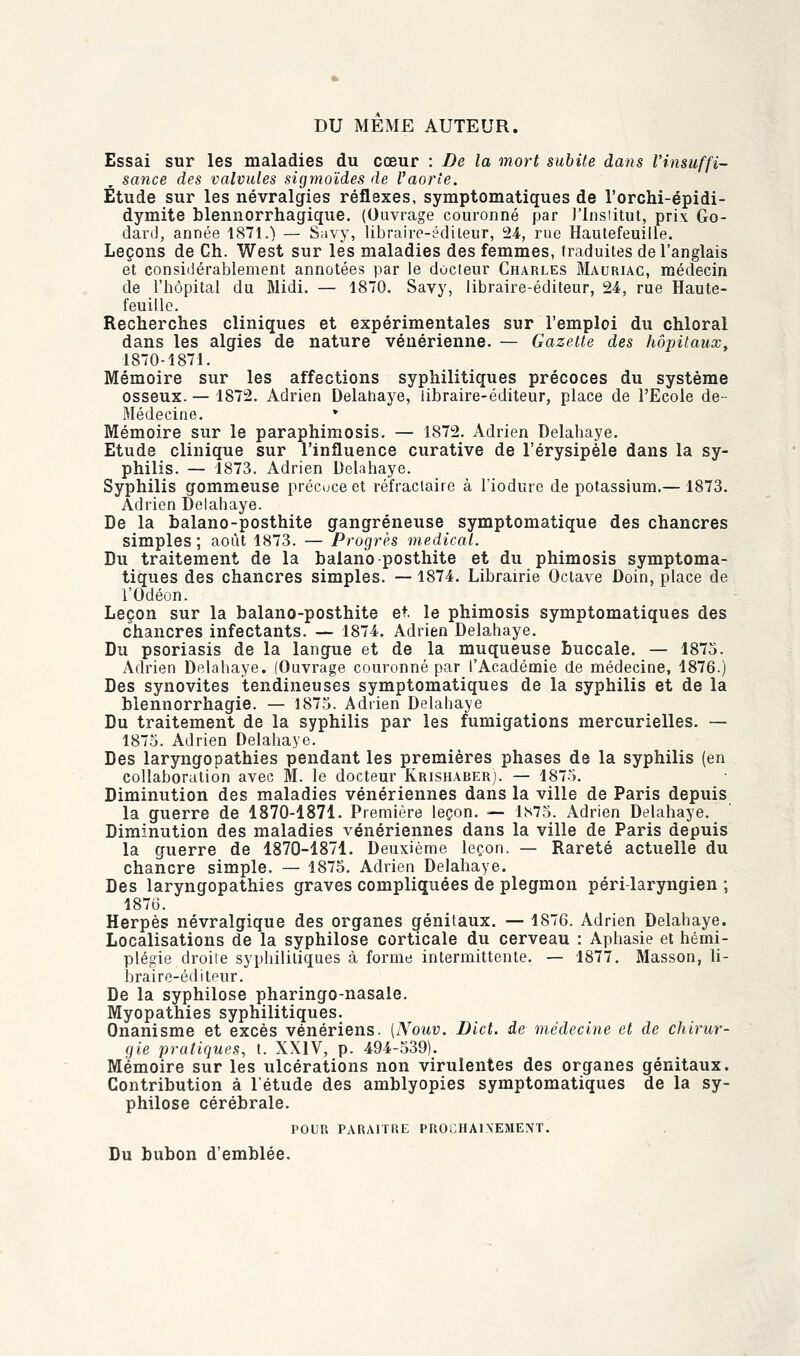 DU MEME AUTEUR. Essai sur les maladies du cœur : De la mort subite dans l'insuffi- sance des valvules sigmoïdes de l'aorte. Étude sur les névralgies réflexes, symptomatiques de l'orchi-épidi- dymite blennorrhagique. (Ouvrage couronné par l'Institut, prix Go- dard, année 1871.) — Savy, libraire-edileur, 24, rue Hautefeuille. Leçons de Ch. West sur les maladies des femmes, traduites de l'anglais et considérablement annotées par le docteur Charles Mauriac, médecin de l'hôpital du Midi. — 1870. Savy, libraire-éditeur, 24, rue Haute- feuille. Recherches cliniques et expérimentales sur l'emploi du chloral dans les algies de nature vénérienne. — Gazette des hôpitaux, 1870-1871. Mémoire sur les affections syphilitiques précoces du système osseux. — 1872. Adrien Delahaye, libraire-éditeur, place de l'Ecole de- Médecine. * Mémoire sur le paraphimosis. — 1872. Adrien Delahaye. Etude clinique sur l'influence curative de l'érysipèle dans la sy- philis. — 1873. Adrien Delahaye. Syphilis gommeuse précoce et réfractaire à l'iodure de potassium.— 1873. Adrien Delahaye. De la balano-posthite gangreneuse symptomatique des chancres simples; août 1873. — Progrès médical. Du traitement de la balano posthite et du phimosis symptoma- tiques des chancres simples. —1874. Librairie Octave Doin, place de l'Odéon. Leçon sur la balano-posthite et. le phimosis symptomatiques des chancres infectants. — 1874. Adrien Delahaye. Du psoriasis de la langue et de la muqueuse buccale. — 1875. Adrien Delahaye. (Ouvrage couronné par l'Académie de médecine, 1876.) Des synovites tendineuses symptomatiques de la syphilis et de la blennorrhagie. — 1875. Adrien Delahaye Du traitement de la syphilis par les fumigations mercurielles. — 1875. Adrien Delahaye. Des laryngopathies pendant les premières phases de la syphilis (en collaboration avec M. le docteur Krishaberj. — 1875. Diminution des maladies vénériennes dans la ville de Paris depuis la guerre de 1870-1871. Première leçon. — 1875. Adrien Delahaye. Diminution des maladies vénériennes dans la ville de Paris depuis la guerre de 1870-1871. Deuxième leçon. — Rareté actuelle du chancre simple. — 1875. Adrien Delahaye. Des laryngopathies graves compliquées de plegmon péri-laryngien ; 1876. Herpès névralgique des organes génitaux. — 1876. Adrien Delahaye. Localisations de la syphilose corticale du cerveau : Aphasie et hémi- plégie droite syphilitiques à forme intermittente. — 1877. Masson, li- braire-éditeur. De la syphilose pharingo-nasale. Myopathies syphilitiques. Onanisme et excès vénériens. {Nouv. Dict. de médecine et de chirur- gie pratiques, t. XXIV, p. 494-539). Mémoire sur les ulcérations non virulentes des organes génitaux. Contribution à l'étude des amblyopies symptomatiques de la sy- philose cérébrale. POUR PARAITRE PROCHAINEMENT. Du bubon d'emblée.