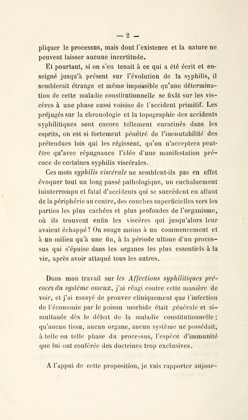 pliquer le processus, mais dont l'existence et la nature ne peuvent laisser aucune incertitude. Et pourtant, si on s'en tenait à ce qui a été écrit et en- seigné jusqu'à présent sur l'évolution de la syphilis, il semblerait étrange et même impossible qu'une détermina- tion de cette maladie constitutionnelle se fixât sur les vis- cères à une phase aussi voisine de l'accident primitif. Les préjugés sur la chronologie et la topographie des accidents syphilitiques sont encore tellement enracinés dans les esprits, on est si fortement pénétré de l'immutabilité des prétendues lois qui les régissent, qu'on n'acceptera peut- être qu'avec répugnance l'idée d'une manifestation pré- coce de certaines syphilis viscérales. Ces mots syphilis viscérale ne semblent-ils pas en effet évoquer tout un long passé pathologique, un enchaînement ininterrompu et fatal d'accidents qui se succèdent en allant de la périphérie au centre, des couches superficielles vers les parties les plus cachées et plus profondes de l'organisme, où ils trouvent enfin les viscères qui jusqu'alors leur avaient échappé? On songe moins à un commencement et à un milieu qu'à une fin, à la période ultime d'un proces- sus qui s'épuise dans les organes les plus essentiels à la vie, après avoir attaqué tous les autres. Dans mon travail sur les Affections syphilitiques pré- coces du système osseux, j'ai réagi contre cette manière de voir, et j'ai essayé de prouver cliniquement que l'infection de l'économie par le poison morbide était générale et si- multanée dès le début de la maladie constitutionnelle; qu'aucun tissu, aucun organe, aucun système ne possédait, à telle ou telle phase du processus, l'espèce d'immunité que lui ont conférée des doctrines trop exclusives. A l'appui de celte proposition, je vais rapporter aujour-