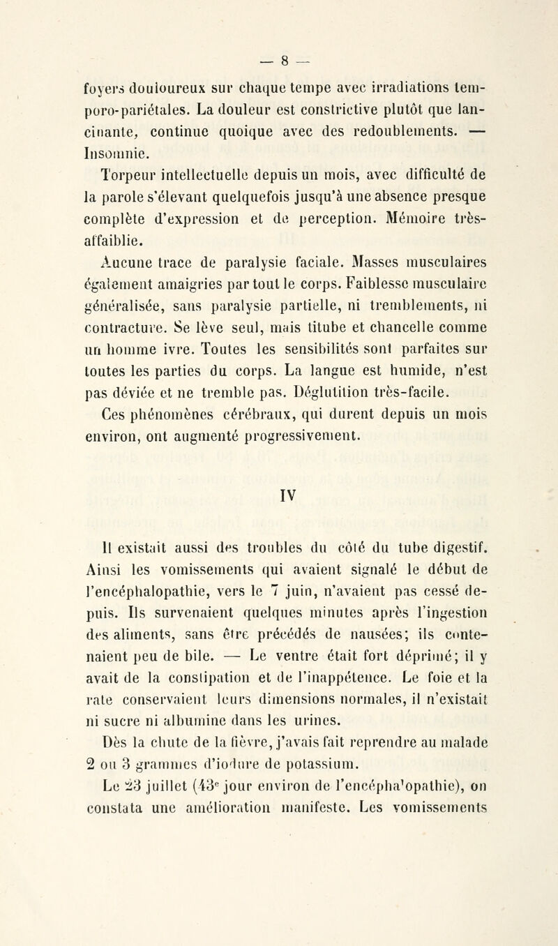 foyers douioureux sur chaque tempe avec irradiations lem- poro-pariétales. La douleur est constrictive plutôt que lan- cinante, continue quoique avec des redoublements. — Insomnie. Torpeur intellectuelle depuis un mois, avec difficulté de la parole s'élevant quelquefois jusqu'à une absence presque complète d'expression et de perception. Mémoire très- affaiblie. Aucune trace de paralysie faciale. Masses musculaires également amaigries partout le corps. Faiblesse musculaire généralisée, sans paralysie partielle, ni tremblements, ni contracture. Se lève seul, mais titube et chancelle comme un homme ivre. Toutes les sensibilités sont parfaites sur toutes les parties du corps. La langue est humide, n'est pas déviée et ne tremble pas. Déglutition très-facile. Ces phénomènes cérébraux, qui durent depuis un mois environ, ont augmenté progressivement. IV Il existait aussi des troubles du côlé du tube digestif. Ainsi les vomissements qui avaient signalé le début de l'encéphalopathie, vers le 7 juin, n'avaient pas cessé de- puis. Ils survenaient quelques minutes après l'ingestion des aliments, sans être précédés de nausées; ils conte- naient peu de bile. — Le ventre était fort déprimé; il y avait de la constipation et de l'inappétence. Le foie et la rate conservaient leurs dimensions normales, il n'existait ni sucre ni albumine dans les urines. Dès la chute de la fièvre, j'avais fait reprendre au malade 2 ou 3 grammes d'iodure de potassium. Le È3 juillet (43e jour environ de l'encéphalopathie), on constata une amélioration manifeste. Les vomissements