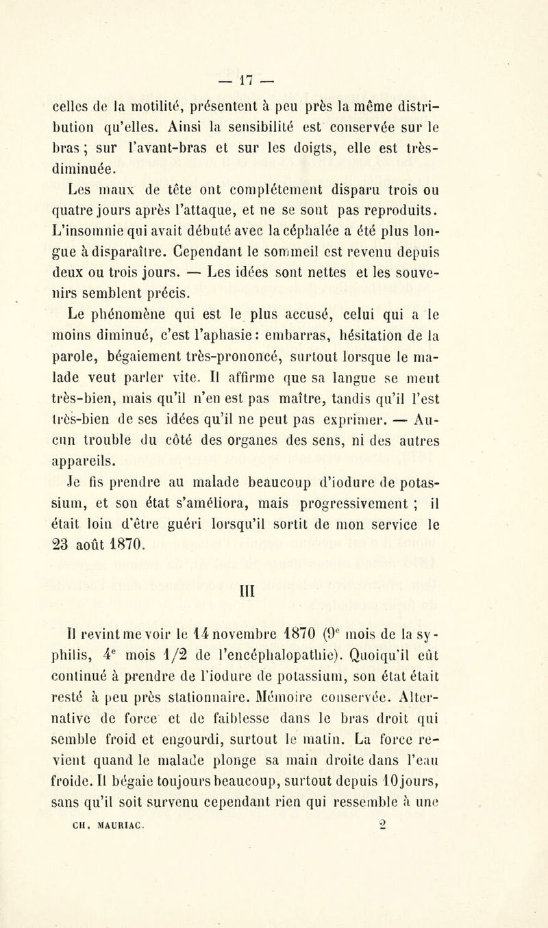 celles de la raotilité, présentent à peu près la même distri- bution qu'elles. Ainsi la sensibilité est conservée sur le bras ; sur l'avant-bras et sur les doigts, elle est très- diminuée. Les maux de tête ont complètement disparu trois ou quatre jours après l'attaque, et ne se sont pas reproduits. L'insomnie qui avait débuté avec la céphalée a été plus lon- gue à disparaître. Cependant le sommeil est revenu depuis deux ou trois jours. — Les idées sont nettes et les souve- nirs semblent précis. Le phénomène qui est le plus accusé, celui qui a le moins diminué, c'est l'aphasie : embarras, hésitation de la parole, bégaiement très-prononcé, surtout lorsque le ma- lade veut parler vite. Il affirme que sa langue se meut très-bien, mais qu'il n'en est pas maître, tandis qu'il l'est très-bien de ses idées qu'il ne peut pas exprimer. — Au- cun trouble du côté des organes des sens, ni des autres appareils. Je fis prendre au malade beaucoup d'iodure de potas- sium, et son état s'améliora, mais progressivement ; il était loin d'être guéri lorsqu'il sortit de mon service le 23 août 1870. III Il revint me voir le 14 novembre 1870 (9e mois de la sy- philis, 4e mois 1/2 de l'encéphalopathie). Quoiqu'il eût continué à prendre de l'iodure de potassium, son état était resté à peu près stationnaire. Mémoire conservée. Alter- native de force et de faiblesse dans le bras droit qui semble froid et engourdi, surtout le matin. La force re- vient quand le malade plonge sa main droite dans l'eau froide. Il bégaie toujours beaucoup, surtout depuis 10 jours, sans qu'il soit survenu cependant rien qui ressemble à une CH. MAURIAC. 2