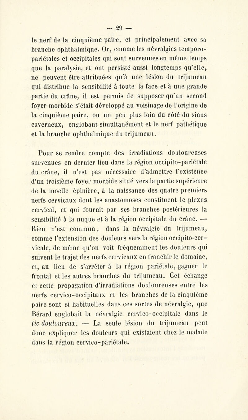 le nerf de la cinquième paire, et principalement avec sa branche ophthalmique. Or, comme les névralgies temporo- pariétales et occipitales qui sont survenues en même temps que la paralysie, et ont persisté aussi longtemps qu'elle, ne peuvent être attribuées qu'à une lésion du trijumeau qui distribue la sensibilité à toute la face et à une grande partie du crâne, il est permis de supposer qu'un second foyer morbide s'était développé au voisinage de l'origine de la cinquième paire, ou un peu plus loin du côté du sinus caverneux, englobant simultanément et le nerf pathétique et la branche ophthalmique du trijumeau. Pour se rendre compte des irradiations douloureuses survenues en dernier lieu dans la région occipito-pariétale du crâne, il n'est pas nécessaire d'admettre l'existence d'un troisième foyer morbide situé vers la partie supérieure de la moelle épinière, à la naissance des quatre premiers nerfs cervicaux dont les anastomoses constituent le plexus cervical, et qui fournit par ses branches postérieures la sensibilité à la nuque et à la région occipitale du crâne. — Rien n'est commun, dans la névralgie du trijumeau, comme l'extension des douleurs vers la région occipito-cer- vicale, de même qu'on voit fréquemment les douleurs qui suivent le trajet des nerfs cervicaux en franchir le domaine, et, au lieu de s'arrêter à la région pariétale, gagner le frontal et les autres branches du trijumeau. Cet échange et cette propagation d'irradiations douloureuses entre les nerfs cervico-occipitaux et les branches de la cinquième paire sont si habituelles dans ces sortes de névralgie, que Bérard englobait la névralgie cervico-occipitale dans le tic douloureux. — La seule lésion du trijumeau peut donc expliquer les douleurs qui existaient chez le malade dans la région cervieo-pariétale.