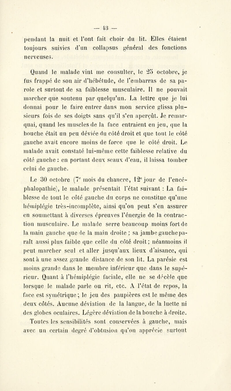 pendant la nuit et l'ont fait choir du lit. Elles étaient toujours suivies d'un collapsus général des fonctions nerveuses. Quand le malade vint me consulter, le 25 octobre, je fus frappé de son air d'hébétude, de l'embarras de sa pa- role et surtout de sa faiblesse musculaire. Il ne pouvait marcher que soutenu par quelqu'un. La lettre que je lui donnai pour le faire entrer dans mon service glissa plu- sieurs fois de ses doigts sans qu'il s'en aperçût. Je remar- quai, quand les muscles de la face entraient en jeu, que la bouche était un peu déviée du côté droit et que tout le côté gauche avait encore moins de force que le côté droit. Le malade avait constaté lui-même cette faiblesse relative du côté gauche : en portant deux seaux d'eau, il laissa tomber celui de gauche. Le 30 octobre (7e mois du chancre, 12e jour de l'encé- phalopathie), le malade présentait l'état suivant : La fai- blesse de tout le côté gauche du corps ne constitue qu'une hémiplégie très-incomplète, ainsi qu'on peut s'en assurer en soumettant à diverses épreuves l'énergie de la contrac- tion musculaire. Le malade serre beaucoup moins fort de la main gauche que 'le la main droite ; sa jambe gauche pa- raît aussi plus faible que celle du côté droit; néanmoins il peut marcher seul et aller jusqu'aux lieux d'aisance, qui sont à une assez grande distance de son lit. La parésie est moins grande dans le membre inférieur que dans le supé- rieur. Quant à l'hémiplégie faciale, elle ne se décèle que lorsque le malade parle ou rit, etc. A l'état de repos, la face est symétrique; le jeu des paupières est le même des deux côtés. Aucune déviation de la langue, de la luette ni des globes oculaires. Légère déviation de la bouche à droite. Toutes les sensibilités sont conservées à gauche, mais avec un certain degré d'obtusion qu'on apprécie surtout